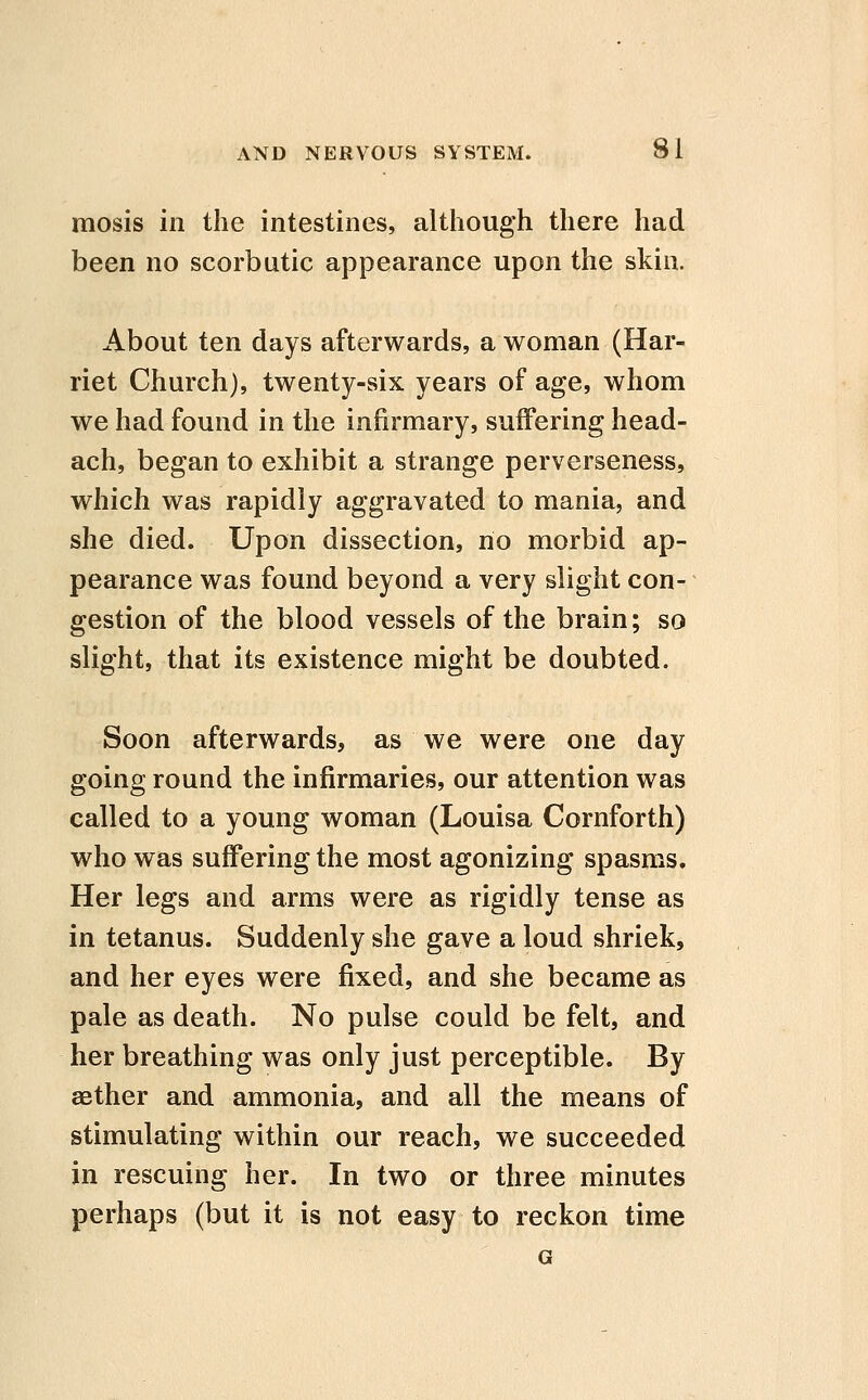 mosis in the intestines, although there had been no scorbutic appearance upon the skin. About ten days afterwards, a woman (Har- riet Church), twenty-six years of age, whom we had found in the infirmary, suffering head- ach, began to exhibit a strange perverseness, which was rapidly aggravated to mania, and she died. Upon dissection, no morbid ap- pearance was found beyond a very slight con- gestion of the blood vessels of the brain; so slight, that its existence might be doubted. Soon afterwards, as we were one day going round the infirmaries, our attention was called to a young woman (Louisa Cornforth) who was suffering the most agonizing spasms. Her legs and arms were as rigidly tense as in tetanus. Suddenly she gave a loud shriek, and her eyes were fixed, and she became as pale as death. No pulse could be felt, and her breathing was only just perceptible. By aether and ammonia, and all the means of stimulating within our reach, we succeeded in rescuing her. In two or three minutes perhaps (but it is not easy to reckon time G