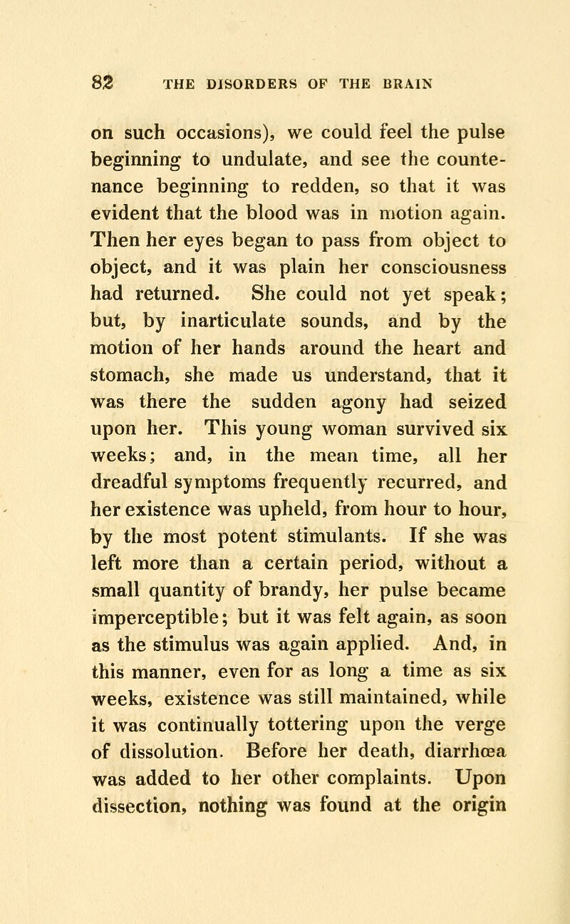 on such occasions), we could feel the pulse beginning to undulate, and see the counte- nance beginning to redden, so that it was evident that the blood was in motion again. Then her eyes began to pass from object to object, and it was plain her consciousness had returned. She could not yet speak; but, by inarticulate sounds, and by the motion of her hands around the heart and stomach, she made us understand, that it was there the sudden agony had seized upon her. This young woman survived six weeks; and, in the mean time, all her dreadful symptoms frequently recurred, and her existence was upheld, from hour to hour, by the most potent stimulants. If she was left more than a certain period, without a small quantity of brandy, her pulse became imperceptible; but it was felt again, as soon as the stimulus was again applied. And, in this manner, even for as long a time as six weeks, existence was still maintained, while it was continually tottering upon the verge of dissolution. Before her death, diarrhoea was added to her other complaints. Upon dissection, nothing was found at the origin