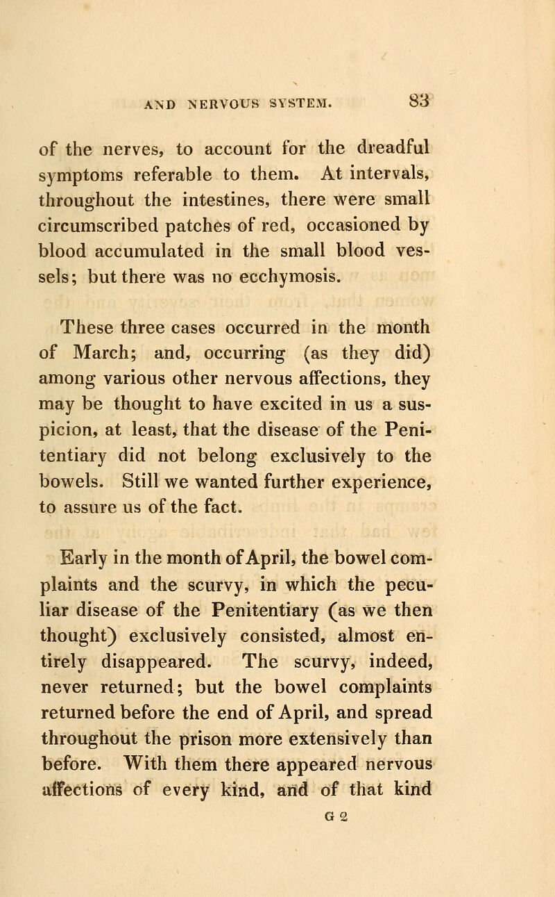 of the nerves, to account for the dreadful symptoms referable to them. At intervals, throughout the intestines, there were small circumscribed patches of red, occasioned by blood accumulated in the small blood ves- sels ; but there was no ecchymosis. These three cases occurred in the month of March; and, occurring (as they did) among various other nervous affections, they may be thought to have excited in us a sus- picion, at least, that the disease of the Peni* tentiary did not belong exclusively to the bowels. Still we wanted further experience, to assure us of the fact. Early in the month of April, the bowel com- plaints and the scurvy, in which the pecu- liar disease of the Penitentiary (as we then thought) exclusively consisted, almost en- tirely disappeared. The scurvy, indeed, never returned; but the bowel complaints returned before the end of April, and spread throughout the prison more extensively than before. With them there appeared nervous affections of every kind, arid of that kind G2