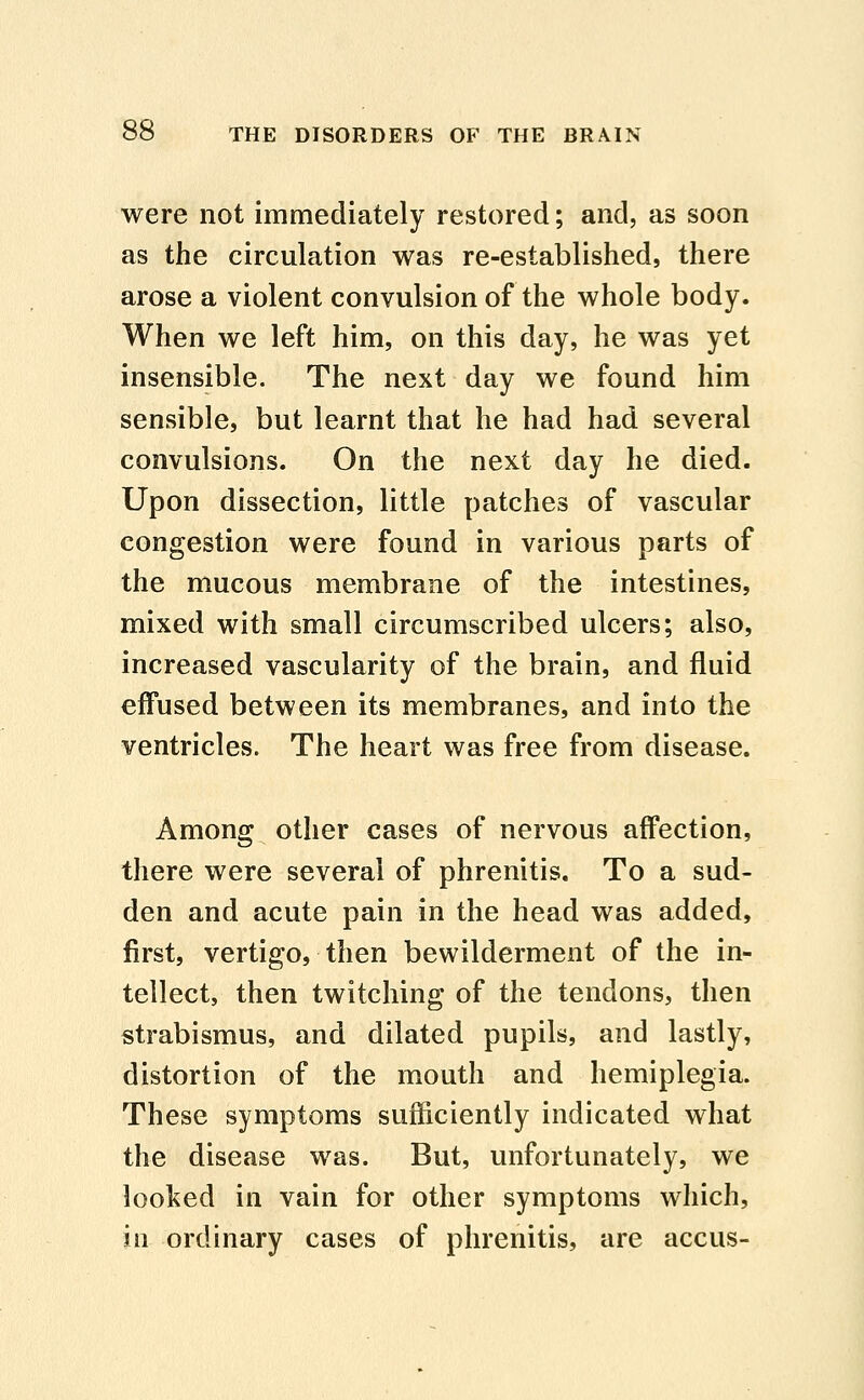 were not immediately restored; and, as soon as the circulation was re-established, there arose a violent convulsion of the whole body. When we left him, on this day, he was yet insensible. The next day we found him sensible, but learnt that he had had several convulsions. On the next day he died. Upon dissection, little patches of vascular congestion were found in various parts of the mucous membrane of the intestines, mixed with small circumscribed ulcers; also, increased vascularity of the brain, and fluid effused between its membranes, and into the ventricles. The heart was free from disease. Among other cases of nervous affection, there were several of phrenitis. To a sud- den and acute pain in the head was added, first, vertigo, then bewilderment of the in- tellect, then twitching of the tendons, then strabismus, and dilated pupils, and lastly, distortion of the mouth and hemiplegia. These symptoms sufficiently indicated what the disease was. But, unfortunately, we looked in vain for other symptoms which, in ordinary cases of phrenitis, are accus-