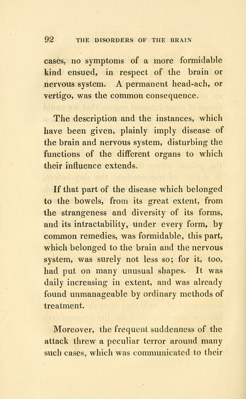 cases, no symptoms of a more formidable kind ensued, in respect of the brain or nervous system. A permanent head-ach, or vertigo, was the common consequence. The description and the instances, which have been given, plainly imply disease of the brain and nervous system, disturbing the functions of the different organs to which their influence extends. If that part of the disease which belonged to the bowels, from its great extent, from the strangeness and diversity of its forms, and its intractability, under every form, by common remedies, was formidable, this part, which belonged to the brain and the nervous system, was surely not less so; for it, too, had put on many unusual shapes. It was daily increasing in extent, and was already found unmanageable by ordinary methods of treatment. Moreover, the frequent suddenness of the attack threw a peculiar terror around many such cases, which was communicated to their