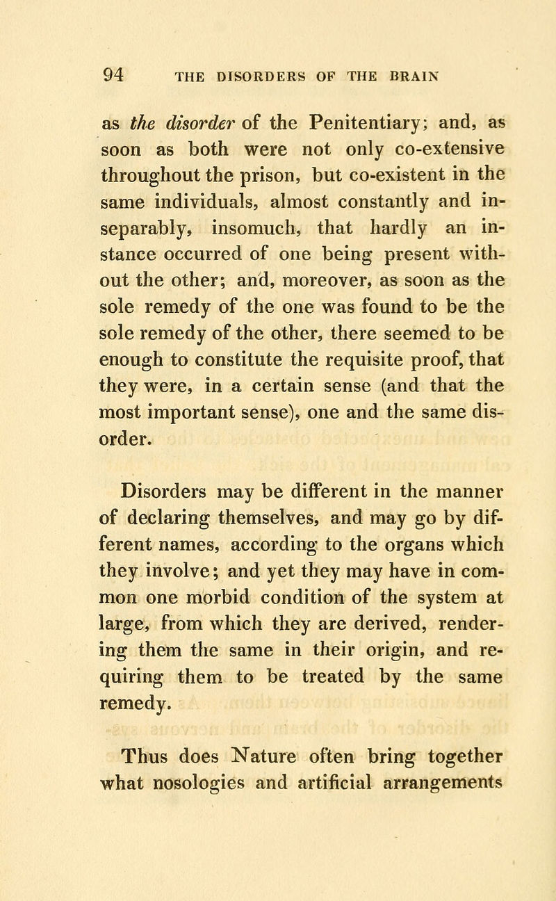 as the disorder of the Penitentiary; and, as soon as both were not only co-extensive throughout the prison, but co-existent in the same individuals, almost constantly and in- separably, insomuch, that hardly an in- stance occurred of one being present with- out the other; and, moreover, as soon as the sole remedy of the one was found to be the sole remedy of the other, there seemed to be enough to constitute the requisite proof, that they were, in a certain sense (and that the most important sense), one and the same dis- order. Disorders may be different in the manner of declaring themselves, and may go by dif- ferent names, according to the organs which they involve; and yet they may have in com- mon one morbid condition of the system at large, from which they are derived, render- ing them the same in their origin, and re- quiring them to be treated by the same remedy. Thus does Nature often bring together what nosologies and artificial arrangements