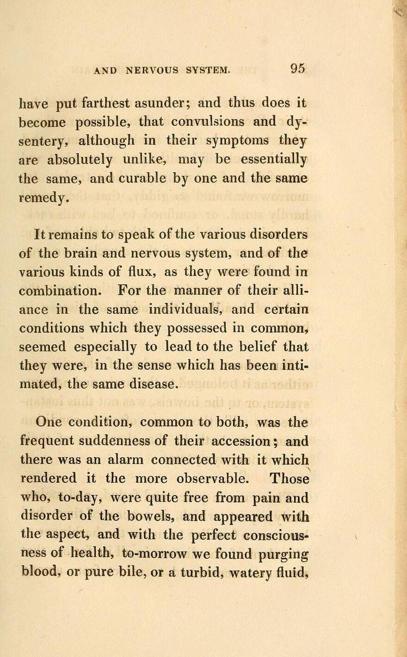 have put farthest asunder; and thus does it become possible, that convulsions and dy- sentery, although in their symptoms they are absolutely unlike, may be essentially the same, and curable by one and the same remedy. It remains to speak of the various disorders of the brain and nervous system, and of the various kinds of flux, as they were found in combination. For the manner of their alli- ance in the same individuals, and certain conditions which they possessed in common, seemed especially to lead to the belief that they were, in the sense which has been inti- mated, the same disease. One condition, common to both, was the frequent suddenness of their accession; and there was an alarm connected with it which rendered it the more observable. Those who, to-day, were quite free from pain and disorder of the bowels, and appeared with the aspect, and with the perfect conscious- ness of health, to-morrow we found purging blood, or pure bile, or a turbid, watery fluid,