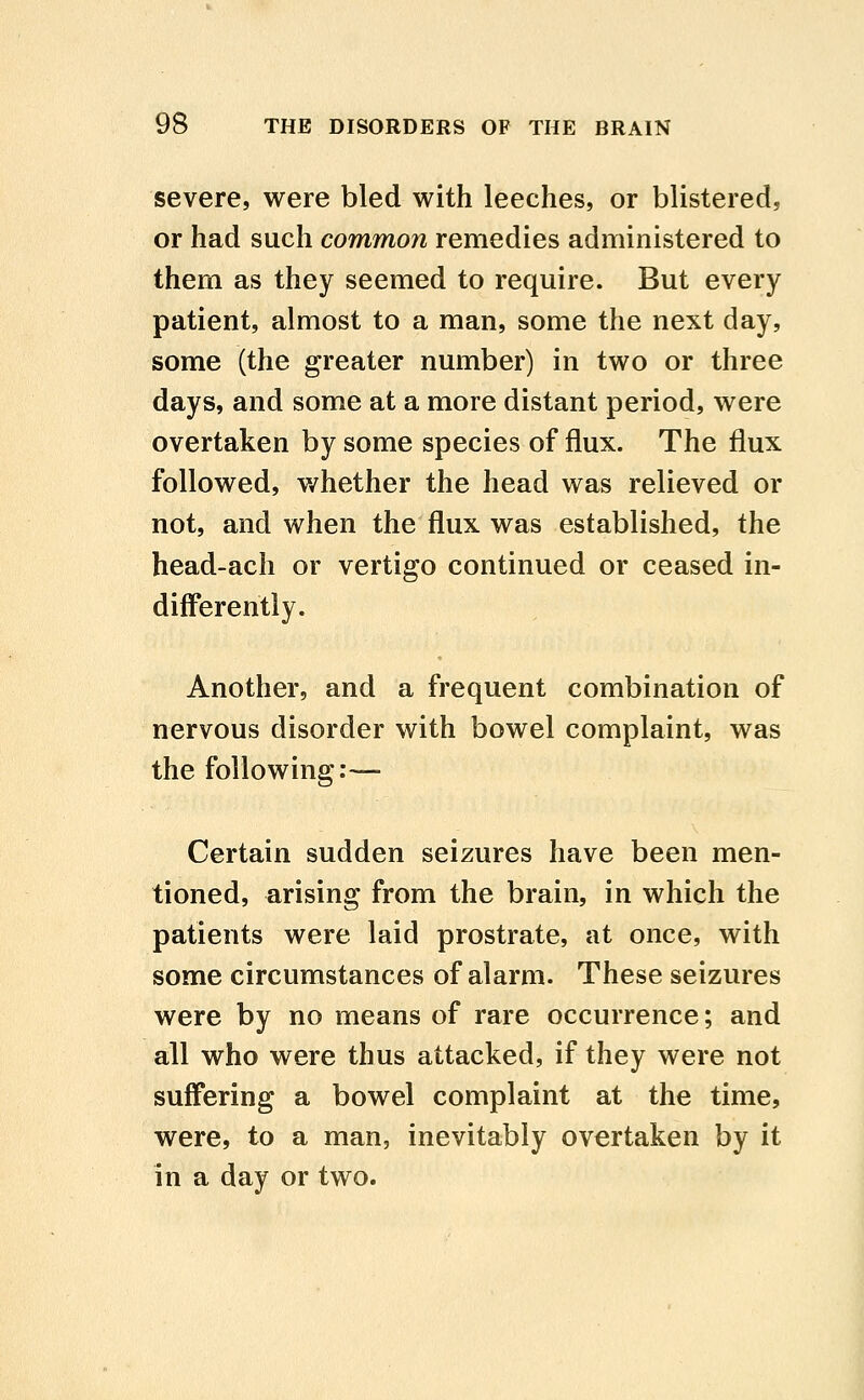 severe, were bled with leeches, or blistered, or had such common remedies administered to them as they seemed to require. But every patient, almost to a man, some the next day, some (the greater number) in two or three days, and some at a more distant period, were overtaken by some species of flux. The flux followed, v/hether the head was relieved or not, and when the flux was established, the head-ach or vertigo continued or ceased in- differently. Another, and a frequent combination of nervous disorder with bowel complaint, was the following:—- Certain sudden seizures have been men- tioned, arising from the brain, in which the patients were laid prostrate, at once, with some circumstances of alarm. These seizures were by no means of rare occurrence; and all who were thus attacked, if they were not suffering a bowel complaint at the time, were, to a man, inevitably overtaken by it in a day or two.