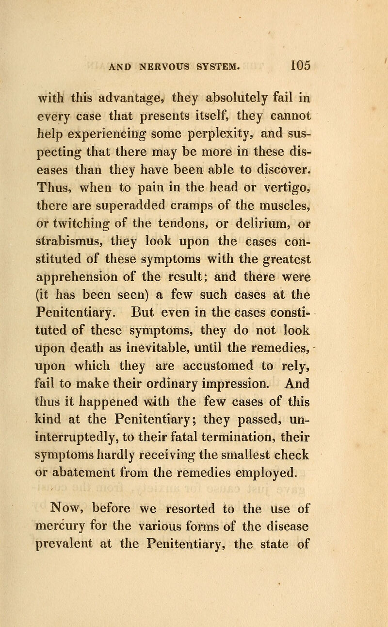 with this advantage, they absolutely fail in every case that presents itself, they cannot help experiencing some perplexity, and sus- pecting that there may be more in these dis- eases than they have been able to discover. Thus, when to pain in the head or vertigo, there are superadded cramps of the muscles, or twitching of the tendons, or delirium, or strabismus, they look upon the cases con- stituted of these symptoms with the greatest apprehension of the result; and there were (it has been seen) a few such cases at the Penitentiary. But even in the cases consti- tuted of these symptoms, they do not look upon death as inevitable, until the remedies, upon which they are accustomed to rely, fail to make their ordinary impression. And thus it happened with the few cases of this kind at the Penitentiary; they passed, un- interruptedly, to their fatal termination, their symptoms hardly receiving the smallest check or abatement from the remedies employed. Now, before we resorted to the use of mercury for the various forms of the disease prevalent at the Penitentiary, the state of