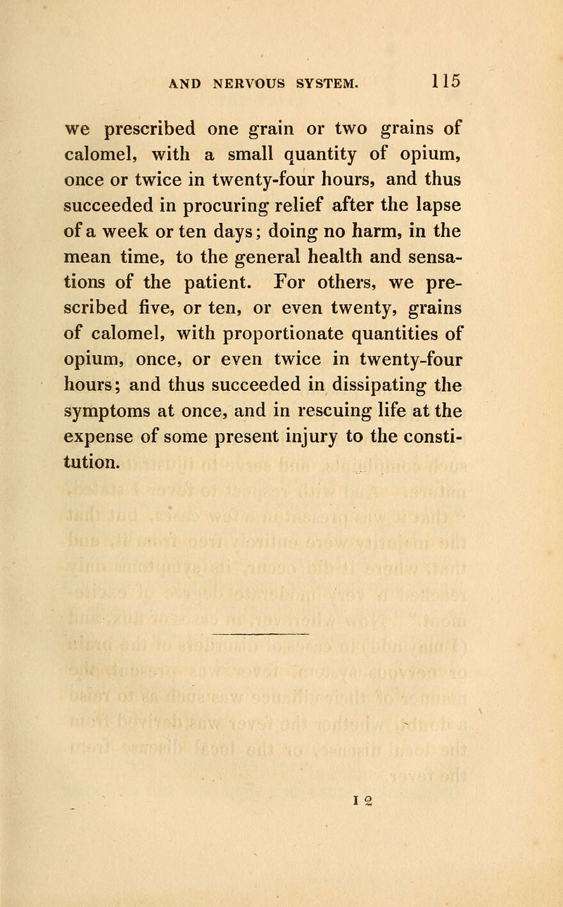 we prescribed one grain or two grains of calomel, with a small quantity of opium, once or twice in twenty-four hours, and thus succeeded in procuring relief after the lapse of a week or ten days; doing no harm, in the mean time, to the general health and sensa- tions of the patient. For others, we pre- scribed five, or ten, or even twenty, grains of calomel, with proportionate quantities of opium, once, or even twice in twenty-four hours; and thus succeeded in dissipating the symptoms at once, and in rescuing life at the expense of some present injury to the consti- tution. I 2