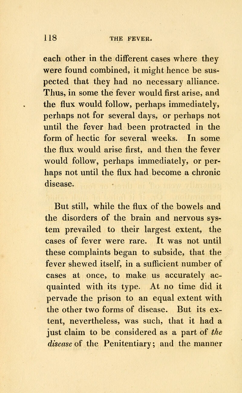 each other in the different cases where they were found combined, it might hence be sus- pected that they had no necessary alliance. Thus, in some the fever would first arise, and the flux would follow, perhaps immediately, perhaps not for several days, or perhaps not until the fever had been protracted in the form of hectic for several weeks. In some the flux would arise first, and then the fever would follow, perhaps immediately, or per- haps not until the flux had become a chronic disease. But still, while the flux of the bowels and the disorders of the brain and nervous sys- tem prevailed to their largest extent, the cases of fever were rare. It was not until these complaints began to subside, that the fever shewed itself, in a sufficient number of cases at once, to make us accurately ac- quainted with its type. At no time did it pervade the prison to an equal extent with the other two forms of disease. But its ex- tent, nevertheless, was such, that it had a just claim to be considered as a part of the disease of the Penitentiary; and the manner