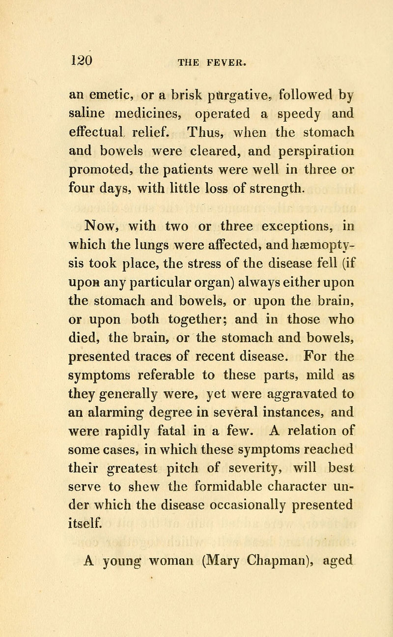 an emetic, or a brisk pmrgative, followed by saline medicines, operated a speedy and effectual relief. Thus, when the stomach and bowels were cleared, and perspiration promoted, the patients were well in three or four days, with little loss of strength. Now, with two or three exceptions, in which the lungs were affected, and haemopty- sis took place, the stress of the disease fell (if upon any particular organ) always either upon the stomach and bowels, or upon the brain, or upon both together; and in those who died, the brain, or the stomach and bowels, presented traces of recent disease. For the symptoms referable to these parts, mild as they generally were, yet were aggravated to an alarming degree in several instances, and were rapidly fatal in a few. A relation of some cases, in which these symptoms reached their greatest pitch of severity, will best serve to shew the formidable character un- der which the disease occasionally presented itself. A young woman (Mary Chapman), aged