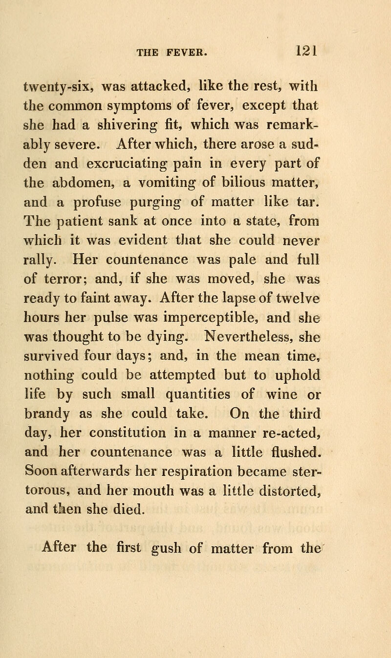 twenty-six, was attacked, like the rest, with the common symptoms of fever, except that she had a shivering fit, which was remark- ably severe. After which, there arose a sud- den and excruciating pain in every part of the abdomen, a vomiting of bilious matter, and a profuse purging of matter like tar. The patient sank at once into a state, from which it was evident that she could never rally. Her countenance was pale and full of terror; and, if she was moved, she was ready to faint away. After the lapse of twelve hours her pulse was imperceptible, and she was thought to be dying. Nevertheless, she survived four days; and, in the mean time, nothing could be attempted but to uphold life by such small quantities of wine or brandy as she could take. On the third day, her constitution in a manner re-acted, and her countenance was a little flushed. Soon afterwards her respiration became ster- torous, and her mouth was a little distorted, and then she died. After the first gush of matter from the