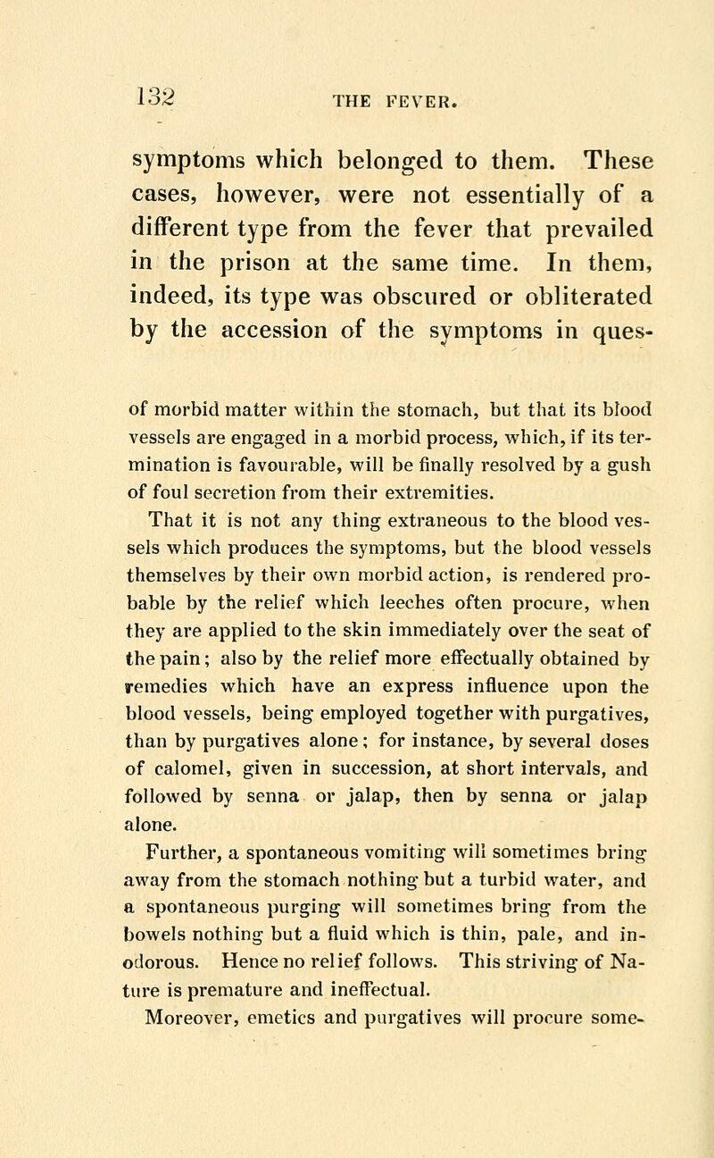 symptoms which belonged to them. These cases, however, were not essentially of a different type from the fever that prevailed in the prison at the same time. In them, indeed, its type was obscured or obliterated by the accession of the symptoms in ques- of morbid matter within the stomach, but that its blood vessels are engaged in a morbid process, which, if its ter- mination is favourable, will be finally resolved by a gush of foul secretion from their extremities. That it is not any thing extraneous to the blood ves- sels which produces the symptoms, but the blood vessels themselves by their own morbid action, is rendered pro- bable by the relief which leeches often procure, when they are applied to the skin immediately over the seat of the pain; also by the relief more effectually obtained by remedies which have an express influence upon the blood vessels, being employed together with purgatives, than by purgatives alone; for instance, by several doses of calomel, given in succession, at short intervals, and followed by senna or jalap, then by senna or jalap alone. Further, a spontaneous vomiting will sometimes bring away from the stomach nothing but a turbid water, and a spontaneous purging will sometimes bring from the bowels nothing but a fluid which is thin, pale, and in- odorous. Hence no relief follows. This striving of Na- ture is premature and ineffectual. Moreover, emetics and purgatives will procure some-