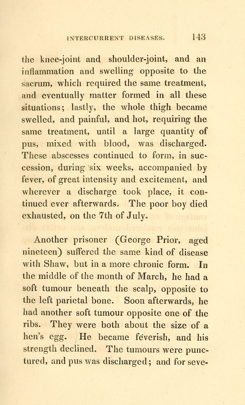 the knee-joint and shoulder-joint, and an inflammation and swelling opposite to the sacrum, which required the same treatment, and eventually matter formed in all these situations; lastly, the whole thigh became swelled, and painful, and hot, requiring the same treatment, until a large quantity of pus, mixed with blood, was discharged. These abscesses continued to form, in suc- cession, during six weeks, accompanied by fever, of great intensity and excitement, and wherever a discharge took place, it con- tinued ever afterwards. The poor boy died exhausted, on the 7th of July^, Another prisoner (George Prior, aged nineteen) suffered the same kind of disease with Shaw, but in a more chronic form. In the middle of the month of March, he had a soft tumour beneath the scalp, opposite to the left parietal bone. Soon afterwards^ he had another soft tumour opposite one of the ribs. They were both about the size of a hen's egg. He became feverish, and his strength declined. The tumours were punc- tured, and pus v^^as discharged; and for seve-