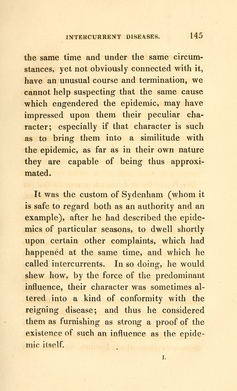 the same time and under the same circum- stances, yet not obviously connected with it, have an unusual course and termination, vv^e cannot help suspecting that the same cause which engendered the epidemic, may have impressed upon them their peculiar cha- racter; especially if that character is such as to bring them into a similitude with the epidemic, as far as in their own nature they are capable of being thus approxi- mated. It was the custom of Sydenham (whom it is safe to regard both as an authority and an example), after he had described the epide- mics of particular seasons, to dwell shortly upon certain other complaints, which had happened at the same time, and which he called intercurrents. In so doing, he would shew how, by the force of the predominant influence, their character was sometimes al- tered into a kind of conformity with the reigning disease; and thus he considered them as furnishing as strong a proof of the existence of such an influence as the epide- mic itself.