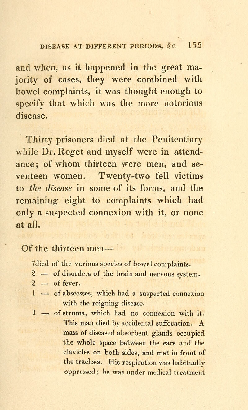 and when, as it happened in the great ma- jority of cases, they were combined with bowel complaints, it was thought enough to specify that which was the more notorious disease. Thirty prisoners died at the Penitentiary while Dr. Roget and myself were in attend- ance; of whom thirteen were men, and se- venteen women. Twenty-two fell victims to the disease in some of its forms, and the remaining eight to complaints which had only a suspected connexion with it, or none at all. Of the thirteen men— 7died of the various species of bowel complaints. 2 — of disordei-6 of the brain and nervous system. 2 —-of fever. 1 —-of abscesses, which had a suspected connexion with the reigning disease. 1 — of struma, which had no connexion with it. This man died by accidental suffocation. A mass of diseased absorbent glands occupied the whole space between the ears and the clavicles on both sides, and met in front of the trachaea. His respiration was habitually oppressed; he was under medical treatment