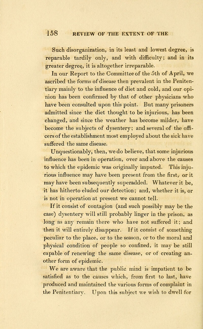 Such disorganization, in its least and lowest degree, is reparable tardily only, and with difl&culty; and in its greater degree, it is altogether irreparable. In our Report to the Committee of the 5th of April, we ascribed the forms of disease then prevalent in the Peniten- tiary mainly to the influence of diet and cold, and our opi- nion has been confirmed by that of other physicians who have been consulted upon this point. But many prisoners admitted since the diet thought to be injurious, has been changed, and since the weather has become milder, have become the subjects of dysentery; and several of the offi- cers of the establishment most employed about the sick have suffered the same disease. Unquestionably, then, we do believe, that some injurious influence has been in operation, over and above the causes to which the epidemic was originally imputed. This inju- rious influence may have been present from the first, or it may have been subsequently superadded. Whatever it be, it has hitherto eluded our detection; and, whether it is, or is not in operation at present we cannot telL If it consist of contagion (and such possibly may be the case) dysentery will still probably linger in the prison, as long as any remain there who have not suffered it; and then it will entirely disappear. If it consist of something peculiar to the place, or to the season, or to the moral and physical condition of people so confined, it may be still capable of renewing the same disease, or of creating an- other form of epidemic. We are aware that the public mind is impatient to be satisfied as to the causes which, from first to last, have produced and maintained the various forms of complaint in the Penitentiary. Upon this subject we wish to dwell for