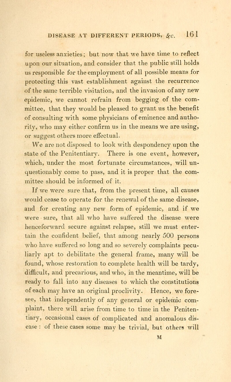 for useless anxieties; but now that we have time to reflect upon our situation, and consider that the public still holds us responsible for the employment of all possible means for protecting this vast establishment against the I'ecurrence of the same terrible visitation, and the invasion of any new epidemic, we cannot refrain from begging of the com- mittee, that they would be pleased to grant us the benefit of consulting with some physicians of eminence and autho- rity, who may either confirm us in the means we are using, or suggest others more effectual. We are not disposed to look with despondency upon the state of the Penitentiary. There is one event, however, which, under the most fortunate circumstances, will un- questionably come to pass, and it is proper that the com- mittee should be informed of it. If we were sure that, from the present time, all causes would cease to operate for the renewal of the same disease, and for creating any new form of epidemic, and if we were sure, that all who have suffered the disease were hencefoi'ward secure against relapse, still we must enter- tain the confident belief, that among nearly 500 persons who have suffered so long and so severely complaints pecu- liarly apt to debilitate the general frame, many will be found, whose restoration to complete health will be tardy, difficult, and precarious, and who, in the meantime, will be ready to fall into any diseases to which the constitutions of each may have an original proclivity. Hence, we fore- see, that independently of any general or epidemic com- plaint, there will arise from time to time in the Peniten- tiary, occasional cases of complicated and anomalous dis- ease : of these cases some may be trivial, but others will M