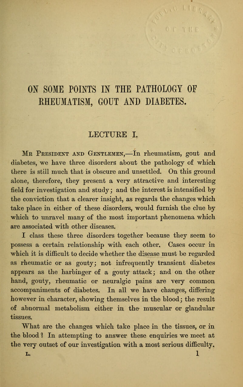 ON SOME POINTS IN THE PATHOLOGY OF RHEUMATISM, GOUT AND DIABETES. LECTURE I. Mr Peesident and Gentlemen,—In rheumatism, gout and diabetes, we have three disorders about the pathology of which there is still much that is obscure and unsettled. On this ground alone, therefore, they present a very attractive and interesting field for investigation and study; and the interest is intensified by the conviction that a clearer insight, as regards the changes which take place in either of these disorders, would furnish the clue by which to unravel many of the most important phenomena which are associated with other diseases. I class these three disorders together because they seem to possess a certain relationship with each other. Cases occur in which it is difficult to decide whether the disease must be regarded as rheumatic or as gouty; not infrequently transient diabetes appears as the harbinger of a gouty attack; and on the other hand, gouty, rheumatic or neuralgic pains are very common accompaniments of diabetes. In all we have changes, difiering however in character, showing themselves in the blood; the result of abnormal metabolism either in the- muscular or glandular tissues. What are the changes which take place in the tissues, or in the blood 1 In attempting to answer these enquiries we meet at the very outset of our investigation with a most serious difficulty.