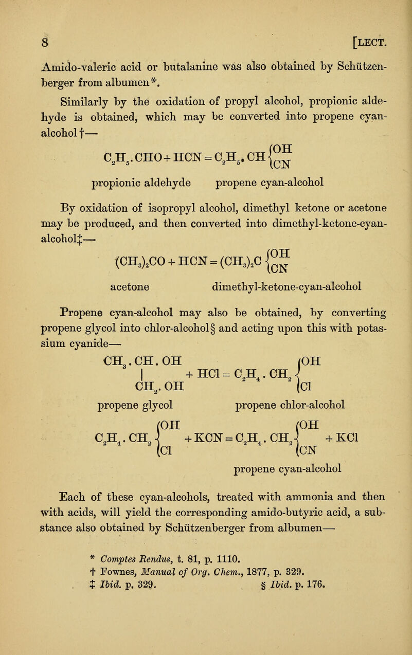 Amido-valeric acid or butalanine was also obtained by Schutzen- berger from albumen^. Similarly by the oxidation of propyl alcohol, propionic alde- hyde is obtained, which may be converted into propene cyan- alcohol t— C,H,.CHO+HCN = C,H,. CngJ propionic aldehyde propene cyan-alcohol By oxidation of isopropyl alcohol, dimethyl ketone or acetone may be produced, and then converted into dimethyl-ketone-cyan- alcoholj— (CHO.CO -f- HON = (CH3),C g J acetone dimethyl-ketone-cyan-alcohol Propene cyan-alcohol may also be obtained, by converting propene glycol into chlor-alcohol§ and acting upon this with potas- sium cyanide— OH3.CH.OH (OH I +hci=c,h,.chJ CH^. OH (CI propene glycol propene chlor-alcohol (OH (OH C,H,.ChJ -f-KCN = C,H^.CH,-^ -i-KCl (Cl (CN propene cyan-alcohol Each of these cyan-alcohols, treated with ammonia and then with acids, will yield the corresponding amido-butyric acid, a sub- stance also obtained by Schiitzenberger from albumen— * Comptes Rendus, t. 81, p. 1110. + Fownes, Manual of Org. Chem., 1877, p. 329. J Ibid. p. 329. § Ibid. p. 176.