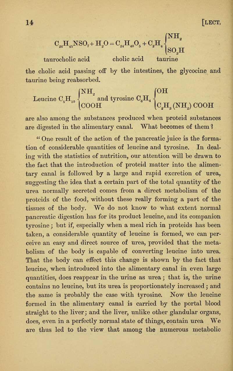 C,3H„NS0,+ H,0 = C,,H.„0. + C,H. .SO^H taurocliolic acid cholic acid taurine the cholic acid passing off by the intestines, the glycocine and taurine being reabsorbed. fNH, [OH Leucine C.H \ and tyrosine CgH^ \ [COOH [CJI^ (NHJ COOH are also among the substances produced when proteid substances are digested in the alimentary canal. What becomes of them 1  One result of the action of the pancreatic juice is the forma- tion of considerable quantities of leucine and tyrosine. In deal- ing with the statistics of nutrition, our attention will be drawn to the fact that the introduction of proteid matter into the alimen- tary canal is followed by a large and rapid excretion of urea, suggesting the idea that a certain part of the total quantity of the urea normally secreted comes from a direct metabolism of the proteids of the food, without these really forming a part of the tissues of the body. We do not know to what extent normal pancreatic digestion has for its product leucine, and its companion tyrosine; but if, especially when a meal rich in proteids has been taken, a considerable quantity of leucine is formed, we can per- ceive an easy and direct source of urea, provided that the meta- bolism of the body is capable of converting leucine into urea. That the body can effect this change is shown by the fact that leucine, when introduced into the alimentary canal in even large quantities, does reappear in the urine as urea; that is, the urine contains no leucine, but its urea is proportionately increased; and the same is probably the case with tyrosine. Now the leucine formed in the alimentary canal is carried by the portal blood straight to the liver; and the liver, unlike other glandular organs, does, even in a perfectly normal state of things, contain urea We are thus led to the view that among the numerous metabolic