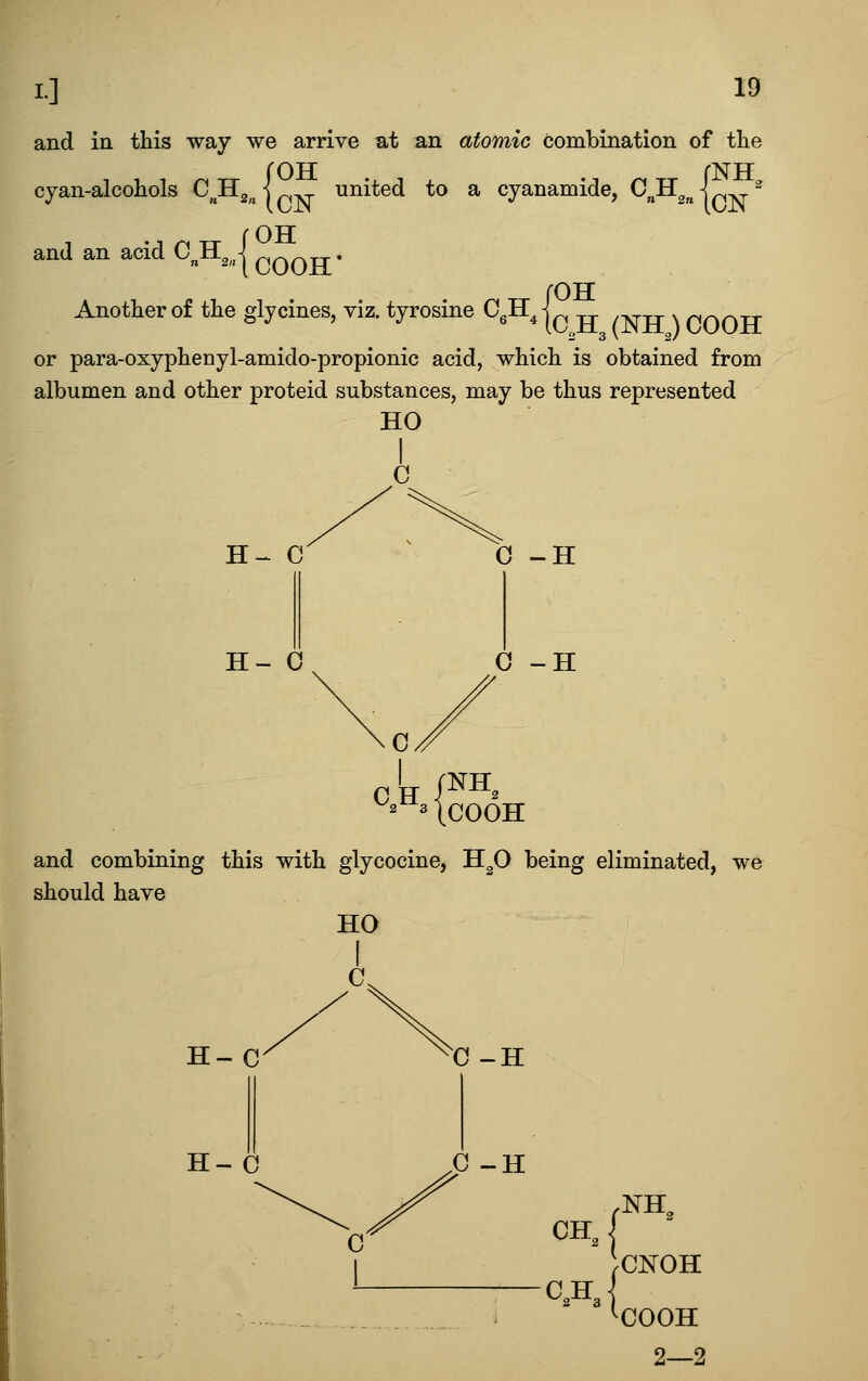 and in this way we arrive at an atomic combination of the cyan-alcohols C, Hg^ j united to a cyanamide, QJll^ fOH and an acid C H ^(COOH* Another of the glycines, viz. tyrosine CgH^ OH IC^.H3(NHJC00H or para-oxyphenyl-amido-propionic acid, which is obtained from albumen and other proteid substances, may be thus represented HO H- 0 H- 0 0 -H 0 -H C 0 H /^^^ ^3 IcOOH and combining this with glycocine, H^O being eliminated, we should have HO H~C H-C 0-H 0-H .NH, CH J C„H 2 3 I CNOH COOH 2—2