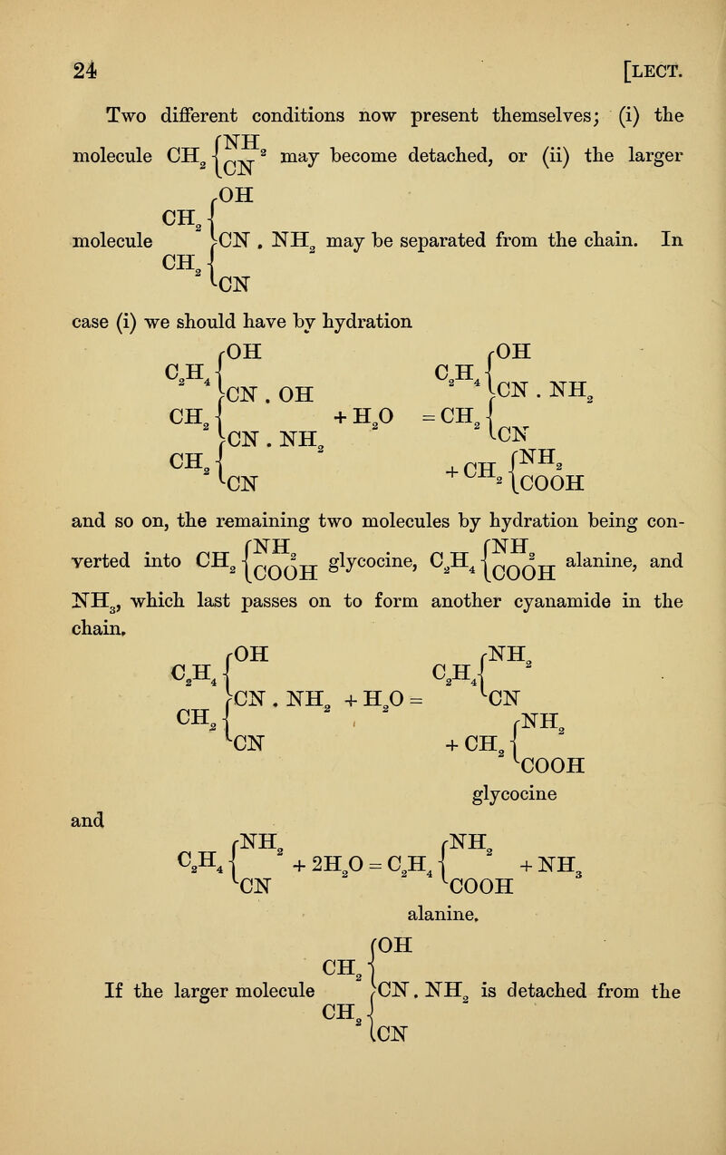 Two diflferent conditions now present themselves; (i) the molecule CH^ j ^ may become detached, or (ii) the larger .OH CH • molecule CH 'CN , NH^ may be separated from the chain. In case (i) we should have by hydration C„H 2 4 OH rOH CN.OH ^ MCN.NH, ca{, IcN CHJ +H,0 -CH^ ^CN . NH, '-CN '•CN ^ ICOOH and so on, the remaining two molecules by hydration being con- verted into CHg IQQQ^ glycocine, C^H^ {cOOH ^^'^^^^^' ^^^ KHg, which last passes on to form another cyanamide in the chain, fOH rNH^ >CX . NH, + HO - '-ON ''CN + CH, j '■COOH and glycocine C,H, I + 2Hp =. C,H, I + NH3 ^CN 'COOH alanine. fOH OH J If the larger molecule /CN. NH is detached from the Ion