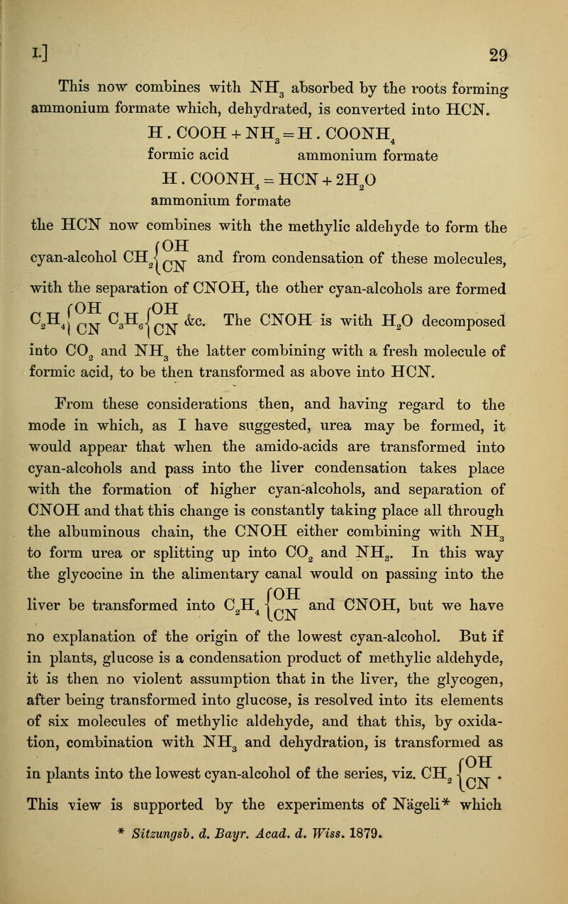 This now combines with NHg absorbed by the roots forming ammonium formate which, dehydrated, is converted into HON. H . COOH + NH = H. COONK o 4 formic acid ammonium formate H . COONH = HON + 2H O 4 2 ammonium formate the HCN now combines with the methylic aldehyde to form the !QTT p^ and from condensation of these molecules, with the separation of CNOH, the other cyan-alcohols are formed ^^^^[ CN ^^^4cN ^''' ^^^ ^^OK is with H,0 decomposed into CO^ and NH^ the latter combining with a fresh molecule of formic acid, to be then transformed as above into HON. From these considerations then, and having regard to the mode in which, as I have suggested, urea may be formed, it would appear that when the amido-acids are transformed into cyan-alcohols and pass into the liver condensation takes place with the formation of higher cyan-alcohols, and separation of CNOH and that this change is constantly taking place all through the albuminous chain, the CNOH either combining with NH^ to form urea or splitting up into CO^ and NH3. In this way the glycocine in the alimentary canal would on passing into the (OH and CNOH, but we have no explanation of the origin of the lowest cyan-alcohol. But if in plants, glucose is a condensation product of methylic aldehyde, it is then no violent assumption that in the liver, the glycogen, after being transformed into glucose, is resolved into its elements of six molecules of methylic aldehyde, and that this, by oxida- tion, combination with NH3 and dehydration, is transformed as {OH This view is supported by the experiments of Nageli* which * Sitzungsh. d. Bayr. Acad, d, Wiss, 1879.