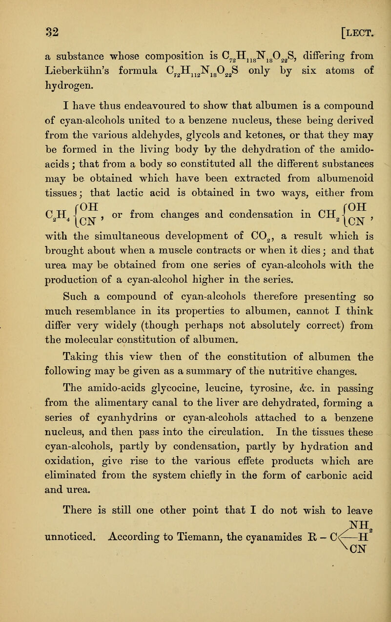a substance whose composition is G^^'H^^^'N^fi^^S, differing from Lieberkiilin's formula CygH^j^^jgOg^S only by six atoms of hydrogen. I have thus endeavoured to show that albumen is a compound of cyan-alcohols united to a benzene nucleus, these being derived from the various aldehydes, glycols and ketones, or that they may be formed in the living body by the dehydration of the amido- acids j that from a body so constituted all the different substances may be obtained which have been extracted from albumenoid tissues; that lactic acid is obtained in two ways, either from C^H^ j ^ , or from changes and condensation in CH^^p.^ , with the simultaneous development of CO^, a result which is brought about when a muscle contracts or when it dies; and that urea may be obtained from one series of cyan-alcohols with the production of a cyan-alcohol higher in the series. Such a compound of cyan-alcohols therefore presenting so much resemblance in its properties to albumen, cannot I think differ very widely (though perhaps not absolutely correct) from the molecular constitution of albumen. Taking this view then of the constitution of albumen the following may be given as a summary of the nutritive changes. The amido-acids glycocine, leucine, tyrosine, &c. in passing from the alimentary canal to the liver are dehydrated, forming a series of cyanhydrins or cyan-alcohols attached to a benzene nucleus, and then pass into the circulation. In the tissues these cyan-alcohols, partly by condensation, partly by hydration and oxidation, give rise to the various effete products which are eliminated from the system chiefly in the form of carbonic acid and urea. There is still one other point that I do not wish to leave unnoticed. According to Tiemann, the cyanamides R - C<^—H