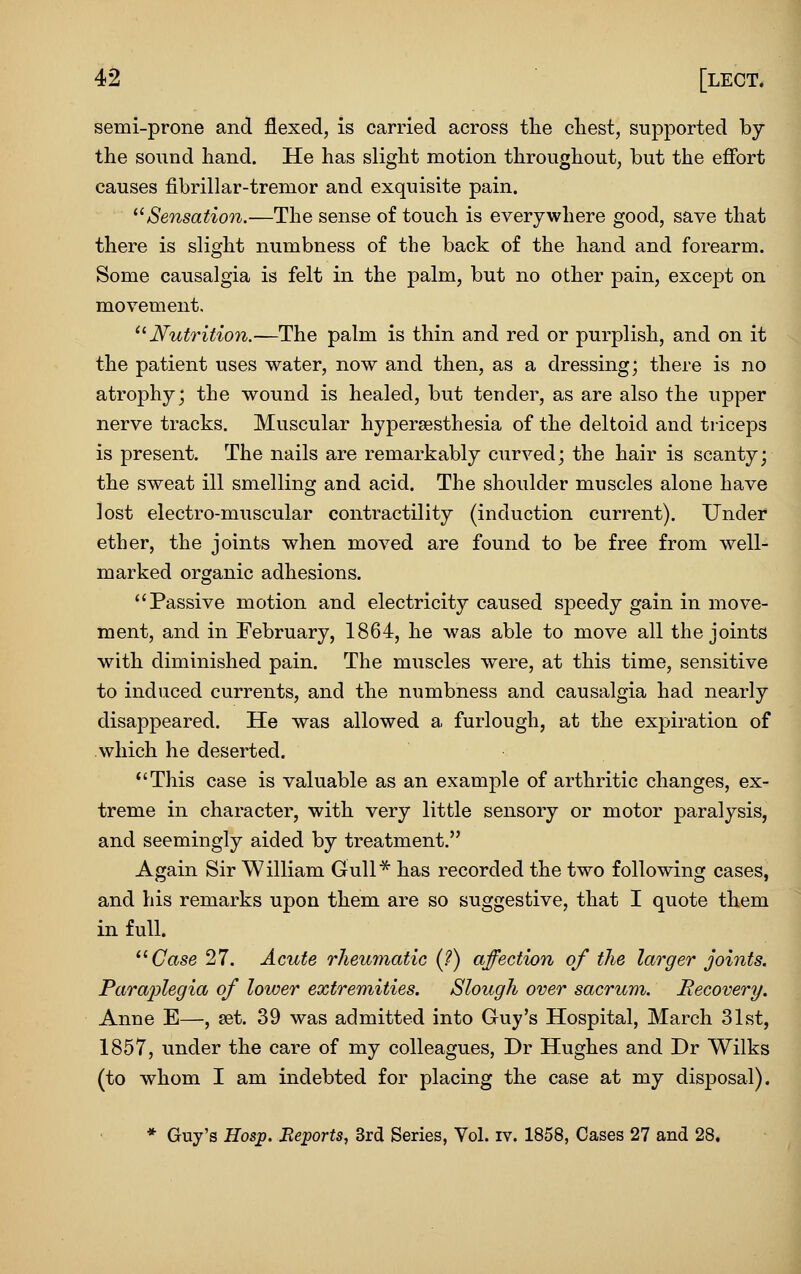 semi-prone and flexed, is carried across the chest, supported by the sound hand. He has slight motion throughout, but the efibrt causes fibrillar-tremor and exquisite pain. ^'^Sensation.—The sense of touch is everywhere good, save that there is slight numbness of the back of the hand and forearm. Some causalgia is felt in the palm, but no other pain, except on movement, ^^ Nutrition.—The palm is thin and red or purplish, and on it the patient uses water, now and then, as a dressing; there is no atrophy- the wound is healed, but tender, as are also the upper nerve tracks. Muscular hypersesthesia of the deltoid and triceps is present. The nails are remarkably curved; the hair is scanty; the sweat ill smelling and acid. The shoulder muscles alone have lost electro-muscular contractility (induction current). Under ether, the joints when moved are found to be free from well- marked organic adhesions. Passive motion and electricity caused sjDeedy gain in move- ment, and in February, 1864, he was able to move all the joints with diminished pain. The muscles were, at this time, sensitive to induced currents, and the numbness and causalgia had nearly disappeared. He was allowed a furlough, at the expiration of which he deserted. This case is valuable as an example of arthritic changes, ex- treme in character, with very little sensory or motor paralysis, and seemingly aided by treatment. Again Sir William Gull^ has recorded the two following cases, and his remarks upon them are so suggestive, that I quote them in full. Case 27. Acute rheurnatic (?) affection of the larger joints. Paraplegia of lower extremities. Slough over sacrum. Recovery. Anne E—, set. 39 was admitted into Guy's Hospital, March 31st, 1857, under the care of my colleagues, Dr Hughes and Dr Wilks (to whom I am indebted for placing the case at my disposal). * Guy's Bos^. Beports, 3rd Series, Vol. iv. 1858, Cases 27 and 28.