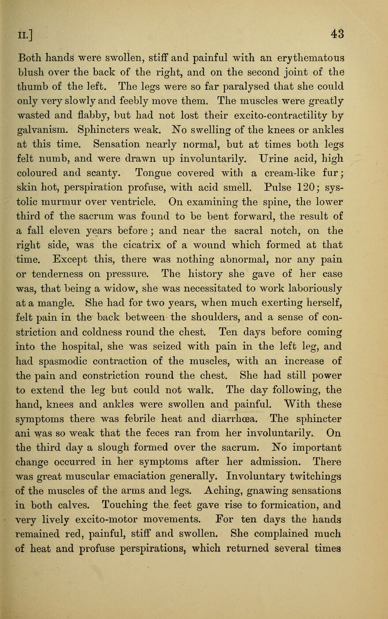 Both hands were swollen, stiff and painful with an erythematous blush over the back of the right, and on the second joint of the thumb of the left. The legs were so far paralysed that she could only very slowly and feebly move them. The muscles were greatly wasted and flabby, but had not lost their excito-contractility by galvanism. S^^hincters weak. ISTo swelling of the knees or ankles at this time. Sensation nearly norma], but at times both legs felt numb, and were drawn up involuntarily. Urine acid, high coloured and scanty. Tongue covered w^ith a cream-like fur; skin hot, perspiration profuse, with acid smell. Pulse 120; sys- tolic murmur over ventricle. On examining the spine, the lower third of the sacrum was found to be bent forward, the result of a fall eleven years before; and near the sacral notch, on the right side, was the cicatrix of a wound which formed at that time. Except this, there was nothing abnormal, nor any pain or tenderness on pressure. The history she gave of her case was, that being a widow, she was necessitated to work laboriously at a mangle. She had for two years, when much exerting herself, felt pain in the back between the shoulders, and a sense of con- striction and coldness round the chest. Ten days before coming into the hospital, she was seized with pain in the left leg, and had spasmodic contraction of the muscles, with an increase of the pain and constriction round the chest. She had still power to extend the leg but could not walk. The day following, the hand, knees and ankles were swollen and painful. With these symptoms there was febrile heat and diarrhoea. The sphincter ani was so weak that the feces ran from her involuntarily. On the third day a slough formed over the sacrum. No important change occurred in her symptoms after her admission. There was great muscular emaciation generally. Involuntary twitchings of the muscles of the arms and legs. Aching, gnawing sensations in both calves. Touching the feet gave rise to formication, and very lively excito-motor movements. For ten days the hands remained red, painful, stiff and swollen. She complained much of heat and profuse perspirations, which returned several times