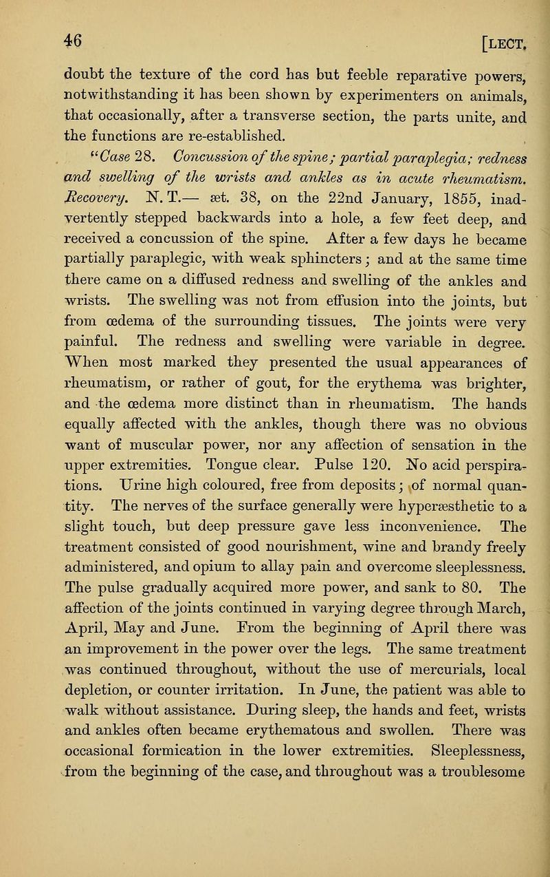 doubt the texture of the cord has but feeble reparative powers, notwithstanding it has been shown by experimenters on animals, that occasionally, after a transverse section, the parts unite, and the functions are re-established. ^' Case 2 8. Concussion of the S2oine ; partial paraplegia; redness and swelling of the wrists and ankles as in acute rheumatism. Recovery. N. T.— set. 38, on the 22nd January, 1855, inad- vertently stepped backwards into a hole, a few feet deep, and received a concussion of the spine. After a few days he became partially paraplegic, with weak sphincters j and at the same time there came on a diffused redness and swelling of the ankles and wrists. The swelling was not from effusion into the joints, but from oedema of the surrounding tissues. The joints were very painful. The redness and swelling were variable in degree. When most marked they presented the usual appearances of rheumatism, or rather of gout, for the erythema was brighter, and the oedema more distinct than in rheumatism. The hands equally affected with the ankles, though there was no obvious want of muscular power, nor any affection of sensation in the upper extremities. Tongue clear. Pulse 120. No acid perspira- tions. Urine high coloured, free from deposits; of normal quan- tity. The nerves of the surface generally were hypersesthetic to a slight touch, but deep pressure gave less inconvenience. The treatment consisted of good nourishment, wine and brandy freely administered, and opium to allay pain and overcome sleeplessness. The pulse gradually acquired more power, and sank to 80. The affection of the joints continued in varying degree through March, April, May and June. From the beginning of April there was an improvement in the power over the legs. The same treatment was continued throughout, without the use of mercurials, local depletion, or counter irritation. In June, the patient was able to walk without assistance. During sleep, the hands and feet, wrists and ankles often became erythematous and swollen. There was occasional formication in the lower extremities. Sleeplessness, from the beginning of the case, and throughout was a troublesome