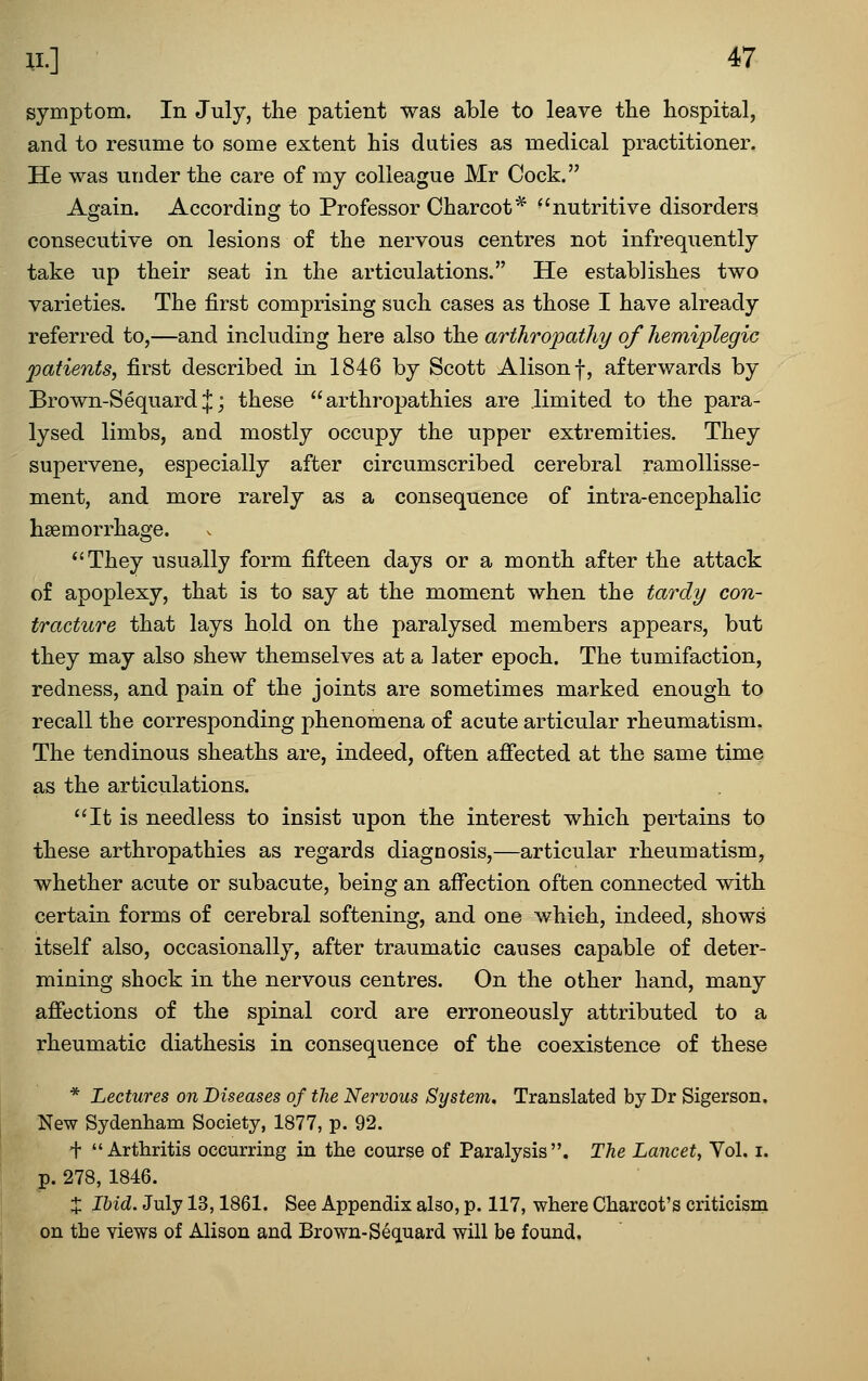 symptom. In July, the patient was able to leave the hospital, and to resume to some extent his duties as medical practitioner. He was under the care of my colleague Mr Cock. Again. According to Professor Charcot^ ^'nutritive disorders consecutive on lesions of the nervous centres not infrequently take up their seat in the articulations. He establishes two varieties. The first comprising such cases as those I have already referred to,—and including here also the arthropathy of hemiplegic patients, first described in 1846 by Scott Alison f, afterwards by Brown-SequardJj these arthropathies are limited to the para- lysed limbs, and mostly occupy the upper extremities. They supervene, especially after circumscribed cerebral ramollisse- ment, and more rarely as a consequence of intra-encephalic haemorrhage. ''They usually form fifteen days or a month after the attack of apoplexy, that is to say at the moment when the tardy con- tracture that lays hold on the paralysed members appears, but they may also shew themselves at a later epoch. The tumifaction, redness, and pain of the joints are sometimes marked enough to recall the corresponding phenomena of acute articular rheumatism. The tendinous sheaths are, indeed, often affected at the same time as the articulations. It is needless to insist upon the interest which pertains to these arthropathies as regards diagnosis,—articular rheumatism, whether acute or subacute, being an affection often connected with certain forms of cerebral softening, and one which, indeed, shows itself also, occasionally, after traumatic causes capable of deter- mining shock in the nervous centres. On the other hand, many afiections of the spinal cord are erroneously attributed to a rheumatic diathesis in consequence of the coexistence of these * Lectures on Diseases of the Nervous System. Translated by Dr Sigerson. New Sydenham Society, 1877, p. 92. + Arthritis occurring in the course of Paralysis. The Lancet, Vol. i. p. 278, 1846. X Ibid. July 13,1861. See Appendix also, p. 117, where Charcot's criticism on the views of Alison and Brown-Sec[uard will be found.