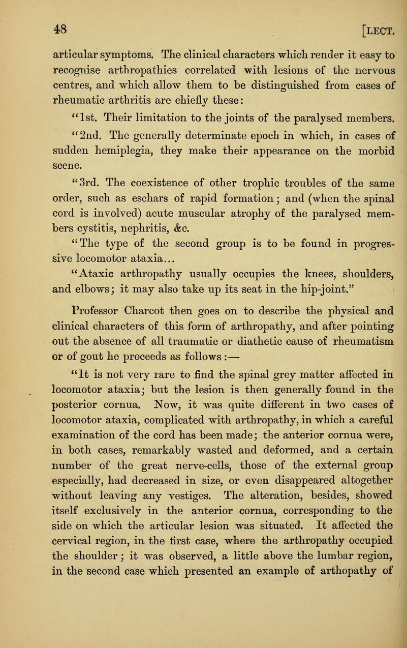 articular symptoms. The clinical characters which render it easy to recognise arthropathies correlated with lesions of the nervous centres, and which allow them to be distinguished from cases of rheumatic arthritis are chiefly these: *'lst. Their limitation to the joints of the paralysed members. 2nd. The generally determinate epoch in which, in cases of sudden hemiplegia, they make their appearance on the morbid scene. 3rd. The coexistence of other trophic troubles of the same order, such as eschars of rapid formation; and (when the spinal cord is involved) acute muscular atrophy of the paralysed mem- bers cystitis, nephritis, &c. The type of the second group is to be found in progres- sive locomotor ataxia... Ataxic arthropathy usually occupies the knees, shoulders, and elbows; it may also take up its seat in the hip-joint. Professor Charcot then goes on to describe the physical and clinical characters of this form of arthropathy, and after pointing out the absence of all traumatic or diathetic cause of rheumatism or of gout he proceeds as follows :— It is not very rare to find the spinal grey matter affected in locomotor ataxia; but the lesion is then generally found in the posterior cornua. Now, it w^as quite different in two cases of locomotor ataxia, complicated with arthropathy, in which a careful examination of the cord has been made; the anterior cornua were, in both cases, remarkably wasted and deformed, and a certain number of the great nerve-cells, those of the external group especially, had decreased in size, or even disappeared altogether without leaving any vestiges. The alteration, besides, showed itself exclusively in the anterior cornua, corresponding to the side on which the articular lesion was situated. It affected the cervical region, in the first case, where the arthropathy occupied the shoulder; it was observed, a little above the lumbar region, in the second case which presented an example of arthopathy of