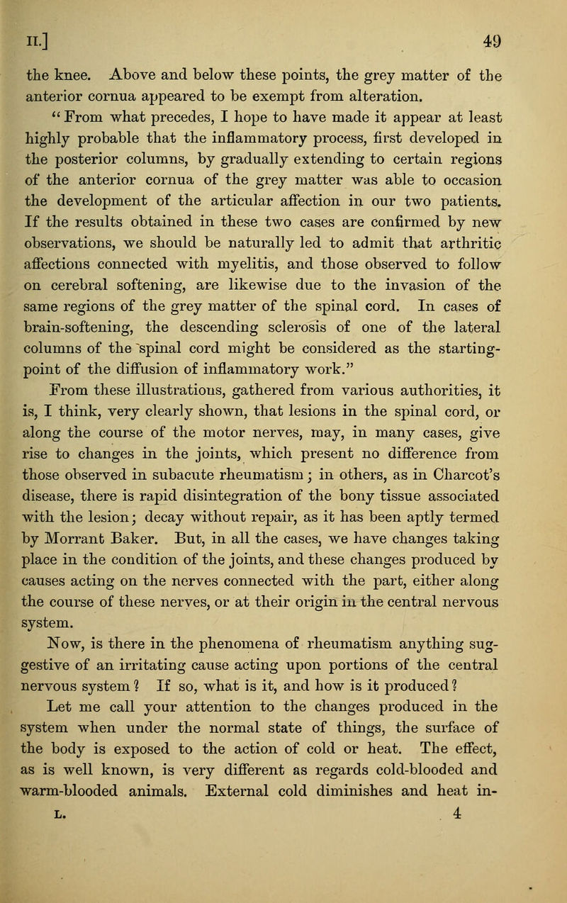 the knee. Above and below these points, the grey matter of the anterior cornua appeared to be exempt from alteration. *' From what precedes, I hope to have made it appear at least highly probable that the inflammatory process, first developed in the posterior columns, by gradually extending to certain regions of the anterior cornua of the grey matter was able to occasion the development of the articular affection in our two patients. If the results obtained in these two cases are confirmed by new observations, we should be naturally led to admit that arthritic affections connected with myelitis, and those observed to follow on cerebral softening, are likewise due to the invasion of the same regions of the grey matter of the spinal cord. In cases of brain-softening, the descending sclerosis of one of the lateral columns of the spinal cord might be considered as the starting- point of the diffusion of inflammatory work. From these illustrations, gathered from various authorities, it is, I think, very clearly shown, that lesions in the spinal cord, or along the course of the motor nerves, may, in many cases, give rise to changes in the joints, which present no difference from those observed in subacute rheumatism; in others, as in Charcot's disease, there is rapid disintegration of the bony tissue associated with the lesion; decay without repair, as it has been aptly termed by Morrant Baker. But, in all the cases, we have changes taking place in the condition of the joints, and these changes produced by causes acting on the nerves connected with the part, either along the course of these nerves, or at their origin in the central nervous system. Now, is there in the phenomena of rheumatism anything sug- gestive of an irritating cause acting upon portions of the central nervous system ? If so, what is it, and how is it produced 1 Let me call your attention to the changes produced in the system when under the normal state of things, the surface of the body is exposed to the action of cold or heat. The effect, as is well known, is very different as regards cold-blooded and warm-blooded animals. External cold diminishes and heat in- L. . 4