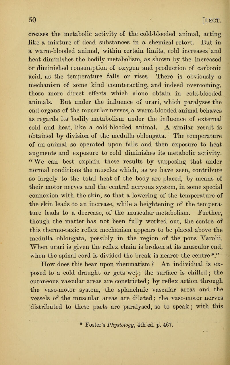 creases the metabolic activity of the cold-blooded animal, acting like a mixture of dead substances in a chemical retort. But in a warm-blooded animal, within certain limits, cold increases and heat diminishes the bodily metabolism, as shown by the increased or diminished consumption of oxygen and production of carbonic acid, as the temperature falls or rises. There is obviously a mechanism of some kind counteracting, and indeed overcoming, those more direct effects which alone obtain in cold-blooded animals. But under the influence of urari, which paralyses the end-organs of the muscular nerves, a warm-blooded animal behaves as regards its bodily metabolism under the influence of external cold and heat, like a cold-blooded animal. A similar result is obtained by division of the medulla oblongata. The temperature of an animal so operated upon falls and then exposure to heat augments and exposure to cold diminishes its metabolic activity. We can best explain these results by supposing that under normal conditions the muscles which, as we have seen, contribute so largely to the total heat of the body are placed, by means of their motor nerves and the central nervous system, in some special connexion with the skin, so that a lowering of the temperature of the skin leads to an increase, while a heightening of the tempera- ture leads to a decrease, of the muscular metabolism. Further, though the matter has not been fully worked out, the centre of this thermo-taxic reflex mechanism appears to be placed above the medulla oblongata, possibly in the region of the pons Varolii, When urari is given the reflex chain is broken at its muscular end, when the spinal cord is divided the break is nearer the centre^. How does this bear upon rheumatism 1 An individual is ex- posed to a cold draught or gets wet; the surface is chilled; the cutaneous vascular areas are constricted; by reflex action through the vaso-motor system, the splanchnic vascular areas and the vessels of the muscular areas are dilated; the vaso-motor nerves distributed to these parts are paralysed, so to speak; with this * Foster's Physiology, 4th ed. p. 467.