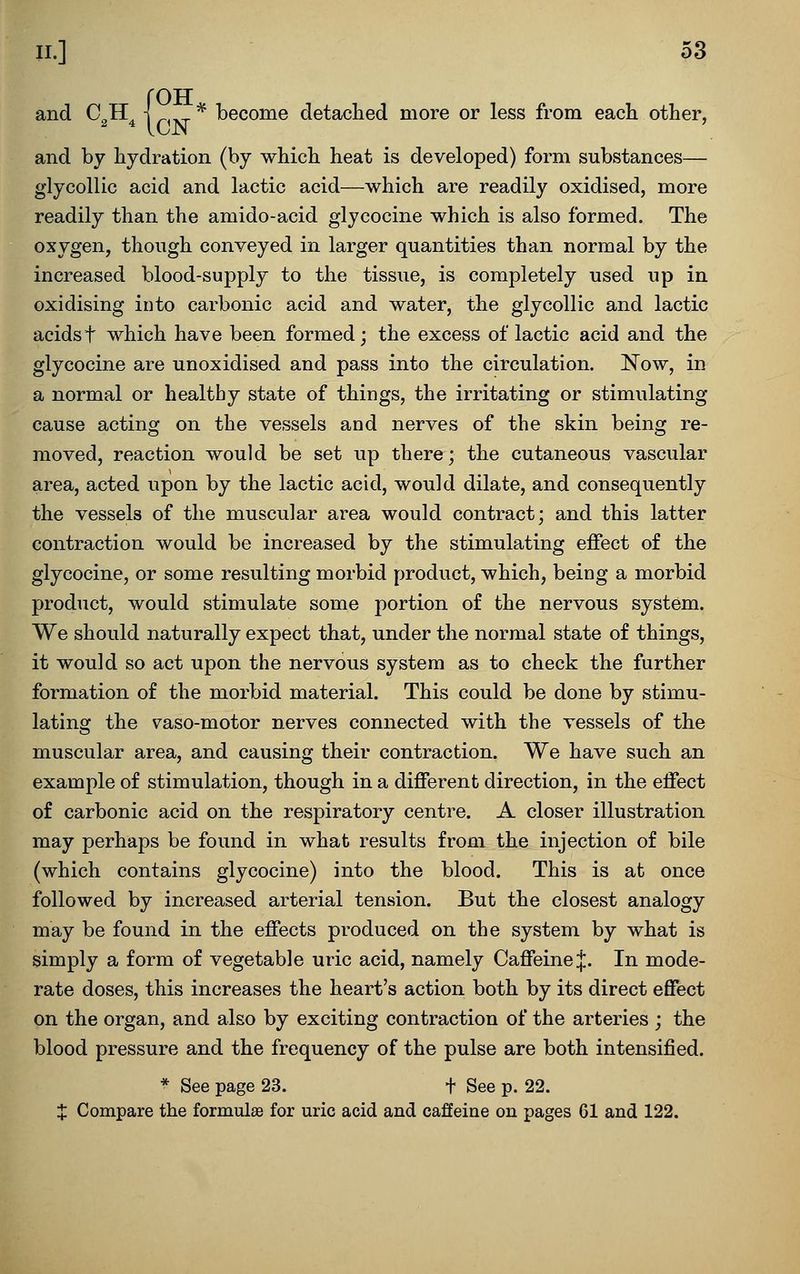 {OTT ^ become detached more or less from each other, and by hydration (by which heat is developed) form substances— glycollic acid and lactic acid—which are readily oxidised, more readily than the amido-acid glycocine which is also formed. The oxygen, though conveyed in larger quantities than normal by the increased blood-supply to the tissue, is completely used up in oxidising into carbonic acid and water, the glycollic and lactic acidst which have been formed; the excess of lactic acid and the glycocine are unoxidised and pass into the circulation. Now, in a normal or healthy state of things, the irritating or stimulating cause acting on the vessels and nerves of the skin being re- moved, reaction would be set up there; the cutaneous vascular area, acted upon by the lactic acid, would dilate, and consequently the vessels of the muscular area would contract; and this latter contraction would be increased by the stimulating effect of the glycocine, or some resulting morbid product, which, being a morbid product, would stimulate some portion of the nervous system. We should naturally expect that, under the normal state of things, it would so act upon the nervous system as to check the further formation of the morbid material. This could be done by stimu- lating the vaso-motor nerves connected with the vessels of the muscular area, and causing their contraction. We have such an example of stimulation, though in a different direction, in the effect of carbonic acid on the respiratory centre. A closer illustration may perhaps be found in what results from the injection of bile (which contains glycocine) into the blood. This is at once followed by increased arterial tension. But the closest analogy may be found in the effects produced on the system by what is simply a form of vegetable uric acid, namely Caffeine J. In mode- rate doses, this increases the heart's action both by its direct effect on the organ, and also by exciting contraction of the arteries ; the blood pressure and the frequency of the pulse are both intensified. * See page 23. t See p. 22. X Compare the formulEe for uric acid and caffeine on pages 61 and 122.