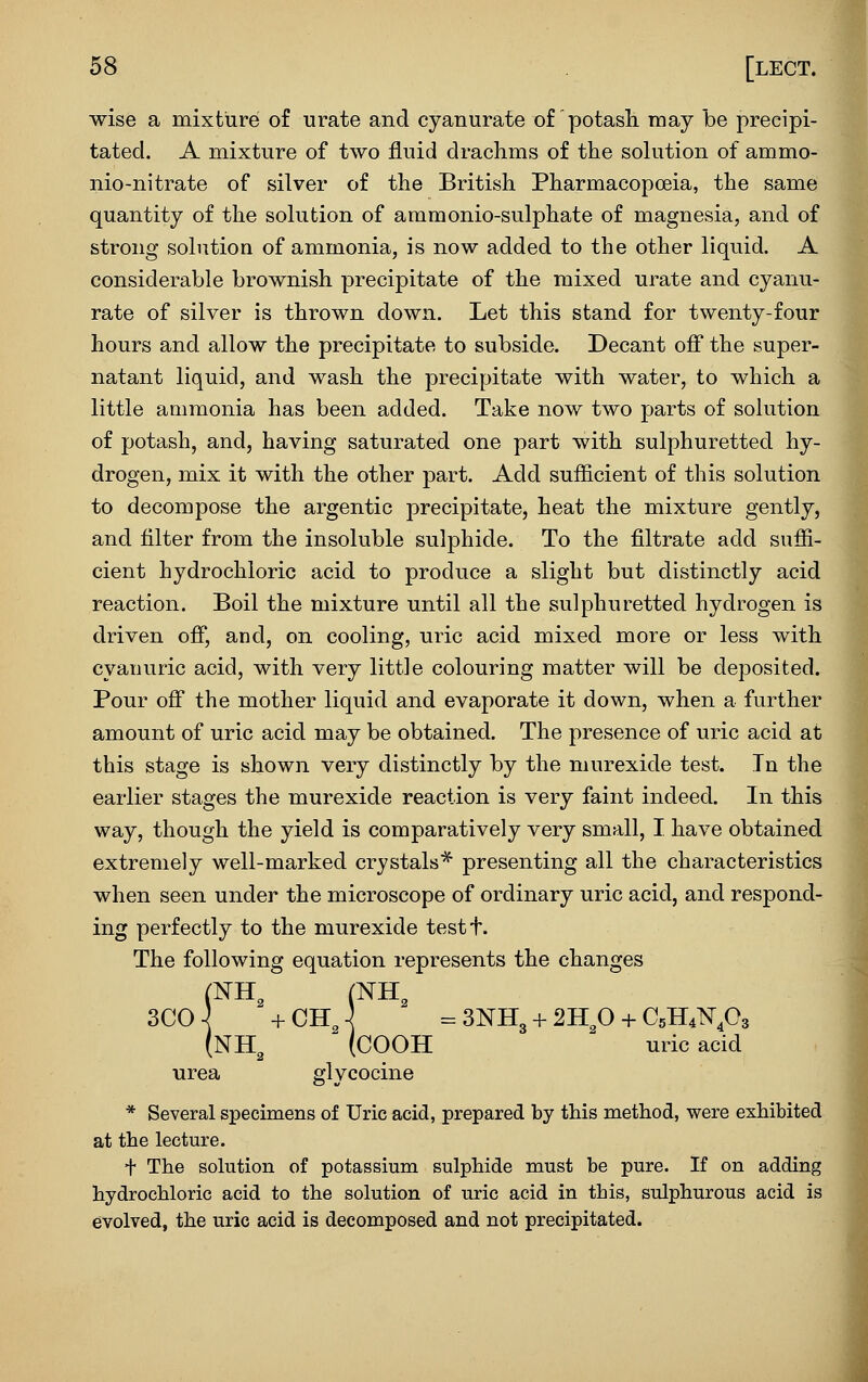 wise a mixture of urate and cyanurate of potasli may be precipi- tated. A mixture of two fluid drachms of the solution of ammo- nio-nitrate of silver of the British Pharmacopoeia, the same quantity of the solution of aramonio-sulphate of magnesia, and of strong solution of ammonia, is now added to the other liquid. A considerable brownish precipitate of the mixed urate and cyanu- rate of silver is thrown down. Let this stand for twenty-four hours and allow the precipitate to subside. Decant ofi' the super- natant liquid, and wash the precipitate with water, to which a little ammonia has been added. Take now two parts of solution of potash, and, having saturated one part with sulphuretted hy- drogen, mix it with the other part. Add sufficient of this solution to decompose the argentic precipitate, heat the mixture gently, and filter from the insoluble sulphide. To the filtrate add suffi- cient hydrochloric acid to produce a slight but distinctly acid reaction. Boil the mixture until all the sulphuretted hydrogen is driven off*, and, on cooling, uric acid mixed more or less with cyanuric acid, with very little colouring matter will be deposited. Pour off' the mother liquid and evaporate it down, when a further amount of uric acid may be obtained. The presence of uric acid at this stage is shown very distinctly by the murexide test. In the earlier stages the murexide reaction is very faint indeed. In this way, though the yield is comparatively very small, I have obtained extremely well-marked crystals* presenting all the characteristics when seen under the microscope of ordinary uric acid, and respond- ing perfectly to the murexide testt. The following equation represents the changes (NH, (NH, (NH^ (COOH uric acid urea glycocine * Several specimens of Uric acid, prepared by this method, were exhibited at the lecture. + The solution of potassium sulphide must be pure. If on adding hydrochloric acid to the solution of uric acid in this, sulphurous acid is evolved, the uric acid is decomposed and not precipitated.