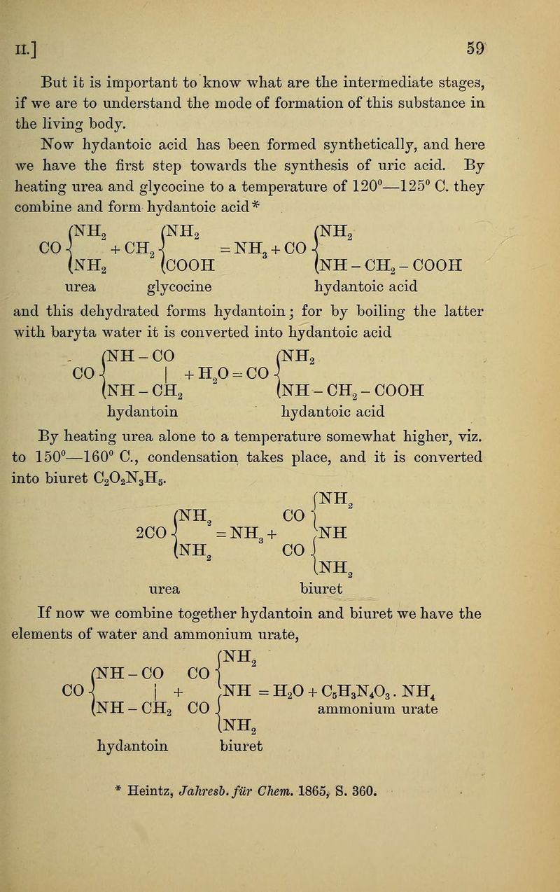 IL] 59^ But ifc is important to know what are tlie intermediate stages, if we are to understand the mode of formation of this substance in the living body. 'Now hydantoic acid has been formed synthetically, and here we have the first step towards the synthesis of uric acid. By heating urea and glycocine to a temperature of 120—125° C. they combine and form hydantoic acid * CO-^ +CHJ =NH3 + C0^ (NH2 (COOH (NH - CH2 - COOH urea glycocine hydantoic acid and this dehydrated forms hydantoin; for by boiling the latter with baryta water it is converted into hydantoic acid , (NH-CO (NH2 C04 I +H,0 = CO-^ (nH - CH2  (NH - CH2 - COOH hydantoin hydantoic acid By heating urea alone to a temperature somewhat higher, viz. to ISO'*—160 C, condensation takes place, and it is converted into biuret C2O2N3H5. [NH, . (NH, CO 2C0 \ = NH3 + ;nh (nh^ CO INH, urea biuret If now we combine together hydantoin and biuret we have the elements of water and ammonium urate, (NH-CO COJ CO ] i + NH = H2O + C5H3N4O3. NH, (NH - CH2 CO J ammonium urate INH2 hydantoin biuret * Ueintz, Jahresb. fur Chem. 1865, S.S60.