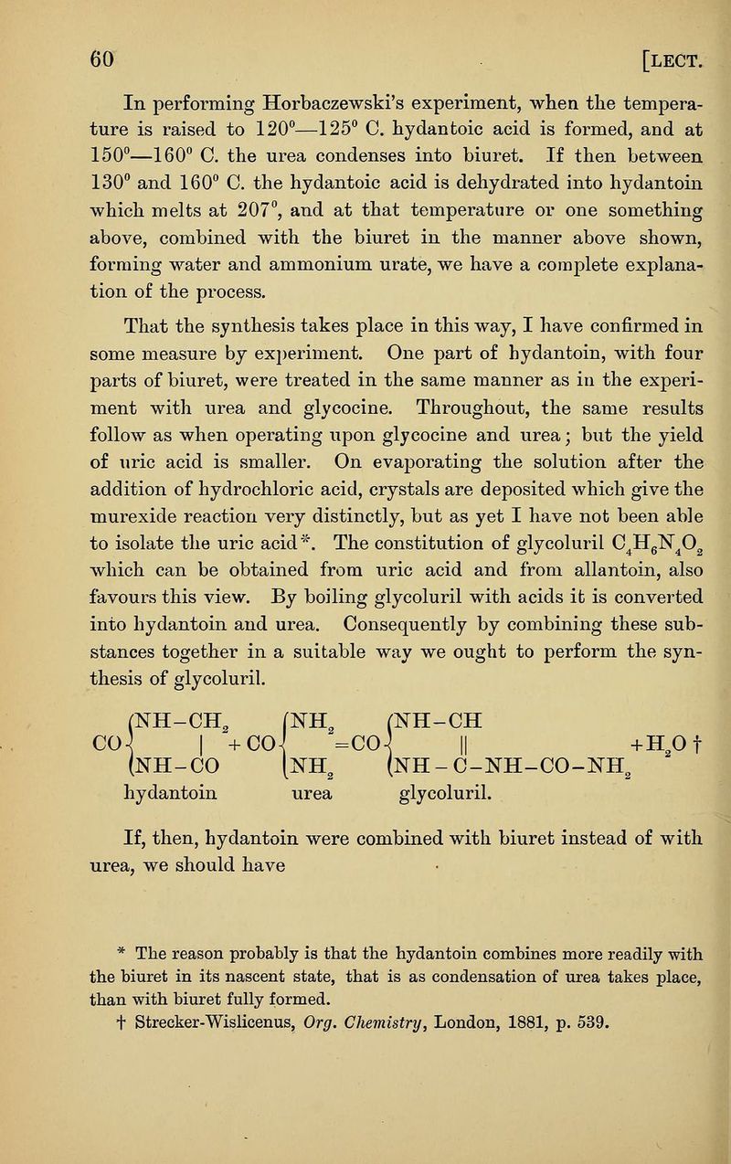 In performing Horbaczewski's experiment, when the tempera- ture is raised to 120*^—125° C. hydantoic acid is formed, and at 150°—160° C. the urea condenses into biuret. If then between 130° and 160° C. the hydantoic acid is dehydrated into hydantoin which melts at 207°, and at that temperature or one something above, combined with the biuret in the manner above shown, forming water and ammonium urate, we have a complete explana- tion of the process. That the synthesis takes place in this way, I have confirmed in some measure by experiment. One part of hydantoin, with four parts of biuret, were treated in the same manner as in the experi- ment with urea and glycocine. Throughout, the same results follow as when operating upon glycocine and urea; but the yield of uric acid is smaller. On evaporating the solution after the addition of hydrochloric acid, crystals are deposited which give the murexide reaction very distinctly, but as yet I have not been able to isolate the uric acid''^'. The constitution of glycoluril C^Hg^^O^ which can be obtained from uric acid and from allantoin, also favours this view. By boiling glycoluril with acids it is converted into hydantoin and urea. Consequently by combining these sub- stances together in a suitable way we ought to perform the syn- thesis of glycoluril. (NH-CH, (NH^ (NH-CH CO-^ I +COi =00-^ II +HOt (nh-co [nh^ (nh-c-nh-co-nh^ hydantoin urea glycoluril. If, then, hydantoin were combined with biuret instead of with urea, we should have * The reason probably is that the hydantoin combines more readily with the biuret in its nascent state, that is as condensation of urea takes place, than with biuret fully formed. t Strecker-Wislicenus, Org. Chemistry, London, 1881, p. 539.