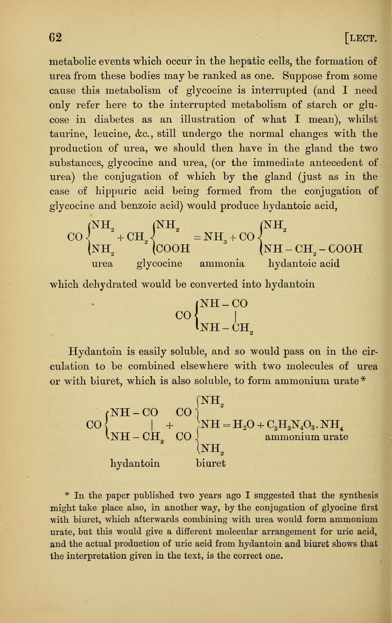 metabolic events which occur in the hepatic cells, the formation of urea from these bodies may be ranked as one. Suppose from some cause this metabolism of glycocine is interrupted (and I need only refer here to the interrupted metabolism of starch or glu- cose in diabetes as an illustration of what I mean), whilst taurine, leucine, &c., still undergo the normal changes with the production of urea, we should tlien have in the gland the two substances, glycocine and urea, (or the immediate antecedent of urea) the conjugation of which by the gland (just as in the case of hippuric acid being formed from the conjugation of glycocine and benzoic acid) would produce hydantoic acid, (NH^ (COOH (nH-CH^-COOH urea glycocine ammonia hydantoic acid which dehydrated would be converted into hydantoin (NH-CO CO I Inh-ch^ Hydantoin is easily soluble, and so would pass on in the cir- culation to be combined elsewhere with two molecules of urea or with biuret, which is also soluble, to form ammonium urate* rNH-CO COi CO I + NH^^H^O + CgHgNA.NH^ vNH - CH CO J ammonium urate hydantoin biuret * In the paper published two years ago I suggested that the synthesis might take place also, in another way, by the conjugation of glyocine first with biuret, which afterwards combining with urea would form ammonium urate, but this would give a different molecular arrangement for uric acid, and the actual production of uric acid from hydantoin and biuret shows that the interpretation given in the text, is the correct one.