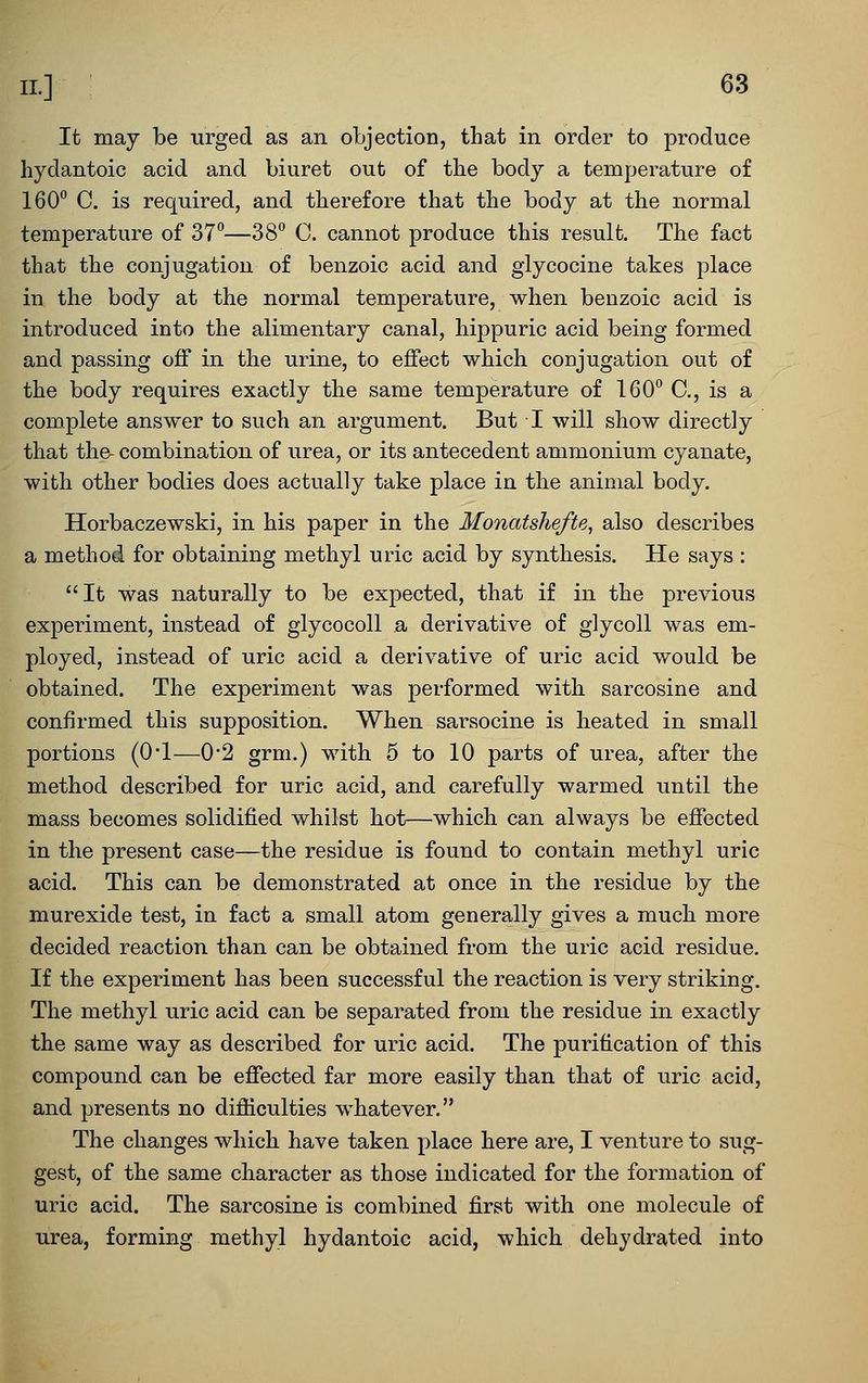 It may be urged as an objection, that in order to produce hydantoic acid and biuret out of tbe body a temperature of 160 C. is required, and therefore that the body at the normal temperature of 37*^—38° C. cannot produce this result. The fact that the conjugation of benzoic acid and glycocine takes place in the body at the normal temperature, when benzoic acid is introduced into the alimentary canal, hippuric acid being formed and passing off in the urine, to effect which conjugation out of the body requires exactly the same temperature of 160° C, is a complete answer to such an argument. But I will show directly that the- combination of urea, or its antecedent ammonium cyanate, with other bodies does actually take place in the animal body. Horbaczewski, in his paper in the Monatshefte, also describes a method for obtaining methyl uric acid by synthesis. He says : It was naturally to be expected, that if in the previous experiment, instead of glycocoll a derivative of glycoll was em- ployed, instead of uric acid a derivative of uric acid would be obtained. The experiment was performed with sarcosine and confirmed this supposition. When sarsocine is heated in small portions (O'l—0*2 grm.) with 5 to 10 parts of urea, after the method described for uric acid, and carefully warmed until the mass becomes solidified whilst hot—which can always be effected in the present case—the residue is found to contain methyl uric acid. This can be demonstrated at once in the residue by the murexide test, in fact a small atom generally gives a much more decided reaction than can be obtained from the uric acid residue. If the experiment has been successful the reaction is very striking. The methyl uric acid can be separated from the residue in exactly the same way as described for uric acid. The purification of this compound can be efiected far more easily than that of uric acid, and presents no difficulties whatever. The changes which have taken place here are, I venture to sug- gest, of the same character as those indicated for the formation of uric acid. The sarcosine is combined first with one molecule of urea, forming methyl hydantoic acid, which dehydrated into