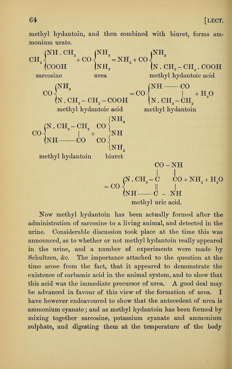 methyl hydantoin, and then combined with biuret, forms am- monium urate. (IsrH.CH3 (NH, iNK^ (COOH [NH, \n . CH3 - CH^. COOH sarcosine urea methyl hydantoic acid NH^ (NH CO CO-^ =C0-^ I +Hp N. CH3 - CH^ - COOH [n . CH3 - CH^ methyl hydantoic acid methyl hydantoin (N.CH3-CH^ COJ o\ I + ;nh (nH CO CO J methyl hydantoin biuret CO-NH (N.CH3-C CO + NH-f-HO -co] II I (NH C - NH methyl uric acid. Now methyl hydantoin has been actually formed after the administration of sarcosine to a living animal, and detected in the urine. Considerable discussion took place at the time this was announced, as to whether or not methyl hydantoin really appeared in the urine, and a number of experiments were made by Schultzen, &c. The importance attached to the question at the time arose from the fact, that it appeared to demonstrate the existence of carbamic acid in the animal system, and to show that this acid was the immediate precursor of urea. A good deal may be advanced in favour of this view of the formation of urea. I have however endeavoured to show that the antecedent of urea is ammonium cyanate; and as methyl hydantoin has been formed by mixing together sarcosine, potassium cyanate and ammonium sulphate, and digesting them at the temperature of the body A