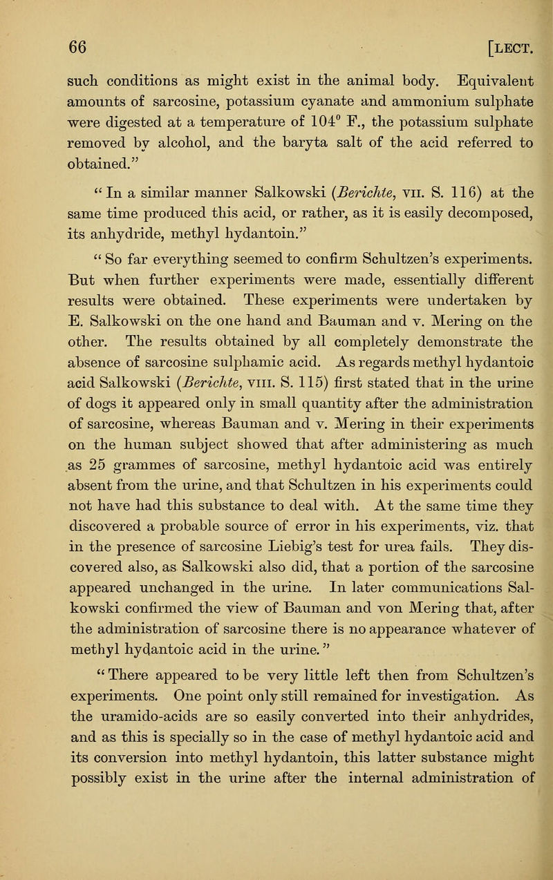 such conditions as miglit exist in the animal body. Equivalent amounts of sarcosine, potassium cyanate and ammonium sulphate were digested at a temperature of 104° F., the potassium sulphate removed by alcohol, and the baryta salt of the acid referred to obtained.  In a similar manner Salkowski (Berichie, vii. S. 116) at the same time produced this acid, or rather, as it is easily decomposed, its anhydride, methyl hydantoin.  So far everything seemed to confirm Schultzen's experiments. But when further experiments were made, essentially different results were obtained. These experiments were undertaken by E. Salkowski on the one hand and Bauman and v. Mering on the other. The results obtained by all completely demonstrate the absence of sarcosine sulphamic acid. As regards methyl hydantoic acid Salkowski (JBerichte, viii. S. 115) first stated that in the urine of dogs it appeared only in small quantity after the administration of sarcosine, whereas Bauman and v. Mering in their experiments on the human subject showed that after administering as much as 25 grammes of sarcosine, methyl hydantoic acid was entirely absent from the urine, and that Schultzen in his experiments could not have had this substance to deal with. At the same time they discovered a probable source of error in his experiments, viz. that in the presence of sarcosine Liebig's test for urea fails. They dis- covered also, as Salkowski also did, that a portion of the sarcosine appeared unchanged in the urine. In later communications Sal- kowski confirmed the view of Bauman and von Mering that, after the administration of sarcosine there is no appearance whatever of methyl hydantoic acid in the urine.  There appeared to be very little left then from Schultzen's experiments. One point only still remained for investigation. As the uramido-acids are so easily converted into their anhydrides, and as this is specially so in the case of methyl hydantoic acid and its conversion into methyl hydantoin, this latter substance might possibly exist in the urine after the internal administration of