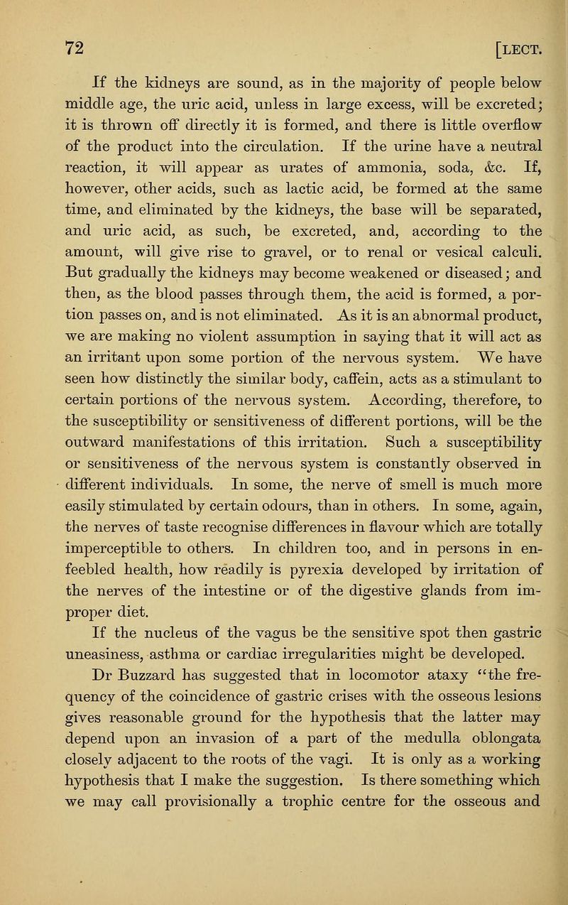 If the kidneys are sound, as in tlie majority of people below middle age, the uric acid, unless in large excess, will be excreted; it is thrown off directly it is formed, and there is little overflow of the product into the circulation. If the urine have a neutral reaction, it will appear as urates of ammonia, soda, &c. If, however, other acids, such as lactic acid, be formed at the same time, and eliminated by the kidneys, the base will be separated, and uric acid, as such, be excreted, and, according to the amount, will give rise to gravel, or to renal or vesical calculi. But gradually the kidneys may become weakened or diseased; and then, as the blood passes through them, the acid is formed, a por- tion passes on, and is not eliminated. As it is an abnormal product, we are making no violent assumption in saying that it will act as an irritant upon some portion of the nervous system. We have seen how distinctly the similar body, caffein, acts as a stimulant to certain portions of the nervous system. According, therefore, to the susceptibility or sensitiveness of different portions, will be the outward manifestations of this irritation. Such a susceptibility or sensitiveness of the nervous system is constantly observed in different individuals. In some, the nerve of smell is much more easily stimulated by certain odours, than in others. In some, again, the nerves of taste recognise differences in flavour which are totally imperceptible to others. In children too, and in persons in en- feebled health, how readily is pyrexia developed by irritation of the nerves of the intestine or of the digestive glands from im- proper diet. If the nucleus of the vagus be the sensitive spot then gastric uneasiness, asthma or cardiac irregularities might be developed. Dr Buzzard has suggested that in locomotor ataxy the fre- quency of the coincidence of gastric crises with the osseous lesions gives reasonable ground for the hypothesis that the latter may depend upon an invasion of a part of the medulla oblongata closely adjacent to the roots of the vagi. It is only as a working hypothesis that I make the suggestion. Is there something which we may call provisionally a trophic centre for the osseous and