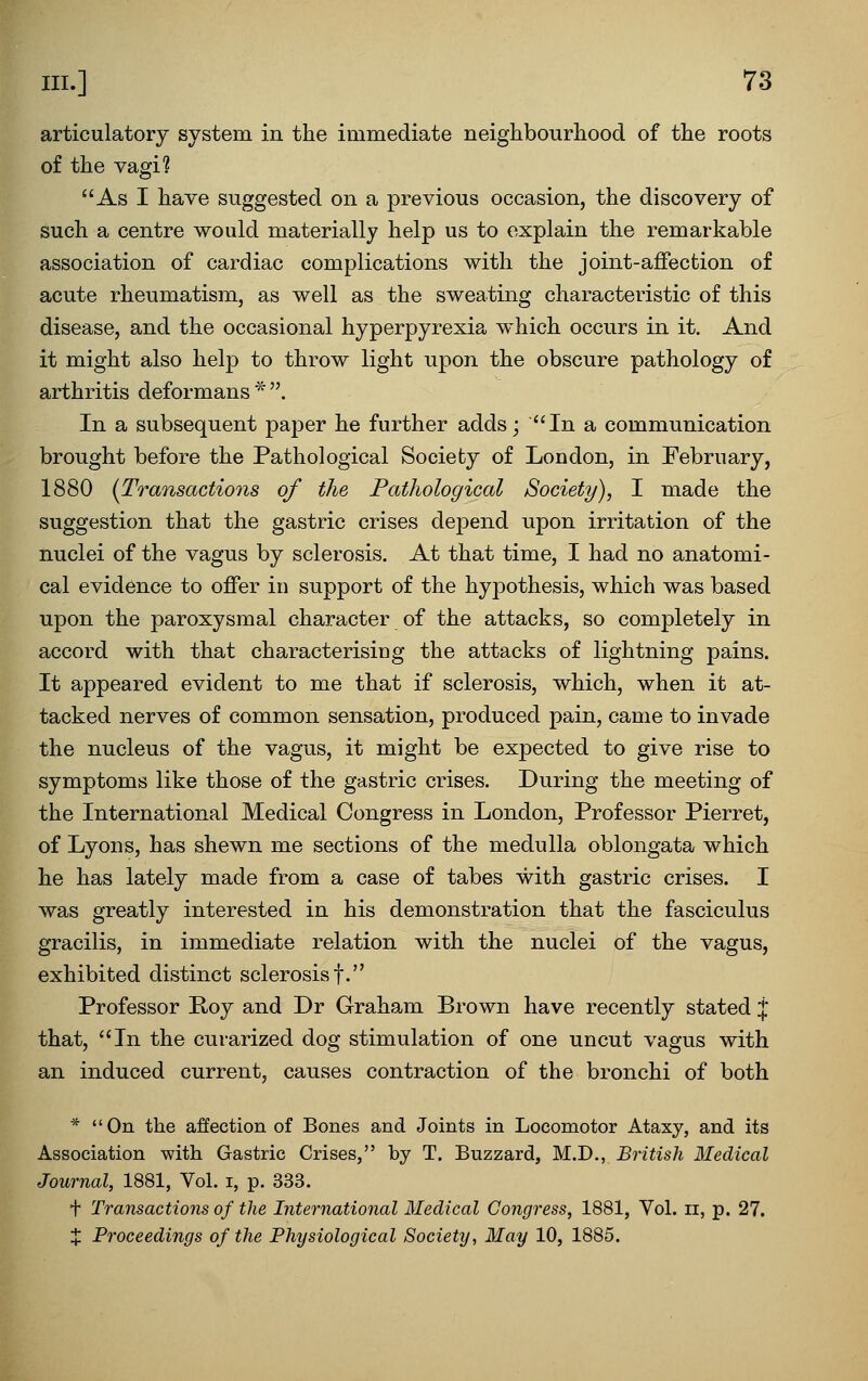 articulatory system in the immediate neighbourhood of the roots of the vagi? As I have suggested on a previous occasion, the discovery of such a centre would materially help us to explain the remarkable association of cardiac complications with the joint-affection of acute rheumatism, as well as the sweating characteristic of this disease, and the occasional hyperpyrexia which occurs in it. And it might also help to throw light upon the obscure pathology of arthritis deformans * . In a subsequent paper he further adds; In a communication brought before the Pathological Society of London, in February, 1880 {Transactions of the Pathological Society), I made the suggestion that the gastric crises depend upon irritation of the nuclei of the vagus by sclerosis. At that time, I had no anatomi- cal evidence to offer in support of the hypothesis, which was based upon the paroxysmal character of the attacks, so completely in accord with that characterising the attacks of lightning pains. It appeared evident to me that if sclerosis, which, when it at- tacked nerves of common sensation, produced pain, came to invade the nucleus of the vagus, it might be expected to give rise to symptoms like those of the gastric crises. During the meeting of the International Medical Congress in London, Professor Pierret, of Lyons, has shewn me sections of the medulla oblongata which he has lately made from a case of tabes with gastric crises. I was greatly interested in his demonstration that the fasciculus gracilis, in immediate relation with the nuclei of the vagus, exhibited distinct sclerosis f. Professor Poy and Dr Graham Brown have recently stated:{: that, In the curarized dog stimulation of one uncut vagus with an induced current, causes contraction of the bronchi of both * On the affection of Bones and Joints in Locomotor Ataxy, and its Association with Gastric Crises, by T. Buzzard, M.D., British Medical Journal, 1881, Vol. i, p. 333. t Transactions of the International Medical Congress, 1881, Vol. ii, p. 27. X Proceedings of the Physiological Society, May 10, 1885.