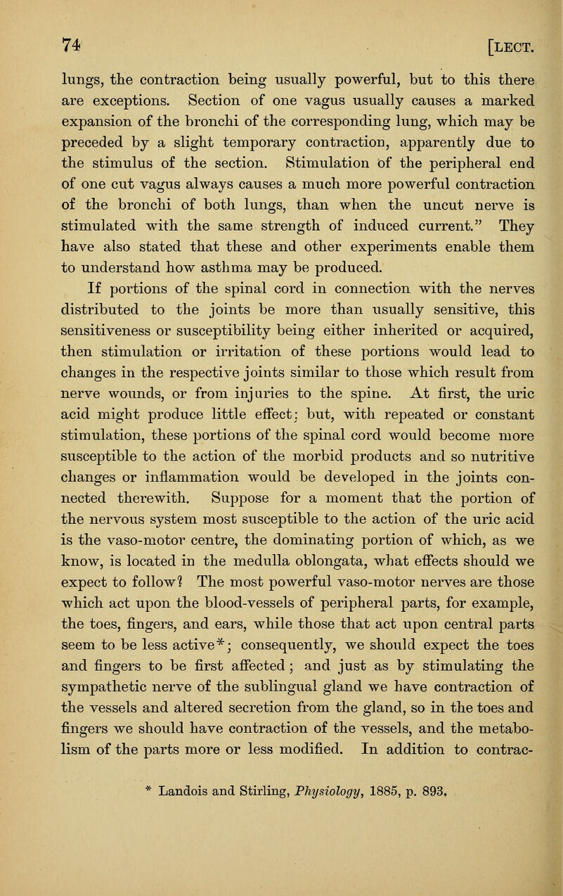 lungs, the contraction being usually powerful, but to this there are exceptions. Section of one vagus usually causes a marked expansion of the bronchi of the corresponding lung, which may be preceded by a slight temporary contraction, apparently due to the stimulus of the section. Stimulation Of the peripheral end of one cut vagus always causes a much more powerful contraction of the bronchi of both lungs, than when the uncut nerve is stimulated with the same strength of induced current. They have also stated that these and other experiments enable them to understand how asthma may be produced. I£ portions of the spinal cord in connection with the nerves distributed to the joints be more than usually sensitive, this sensitiveness or susceptibility being either inherited or acquired, then stimulation or irritation of these portions would lead to changes in the respective joints similar to those which result from nerve wounds, or from injuries to the spine. At first, the uric acid might produce little eflfectj but, with repeated or constant stimulation, these portions of the spinal cord would become more susceptible to the action of the morbid products and so nutritive changes or inflammation would be developed in the joints con- nected therewith. Suppose for a moment that the portion of the nervous system most susceptible to the action of the uric acid is the vaso-motor centre, the dominating portion of which, as we know, is located in the medulla oblongata, what effects should we expect to follow? The most powerful vaso-motor nerves are those which act upon the blood-vessels of peripheral parts, for example, the toes, fingers, and ears, while those that act upon central parts seem to be less active^; consequently, we should expect the toes and fingers to be first affected; and just as by stimulating the sympathetic nerve of the sublingual gland we have contraction of the vessels and altered secretion from the gland, so in the toes and fingers we should have contraction of the vessels, and the metabo- lism of the parts more or less modified. In addition to contrac- * Landois and Stirling, Physiology, 1885, p. 893,
