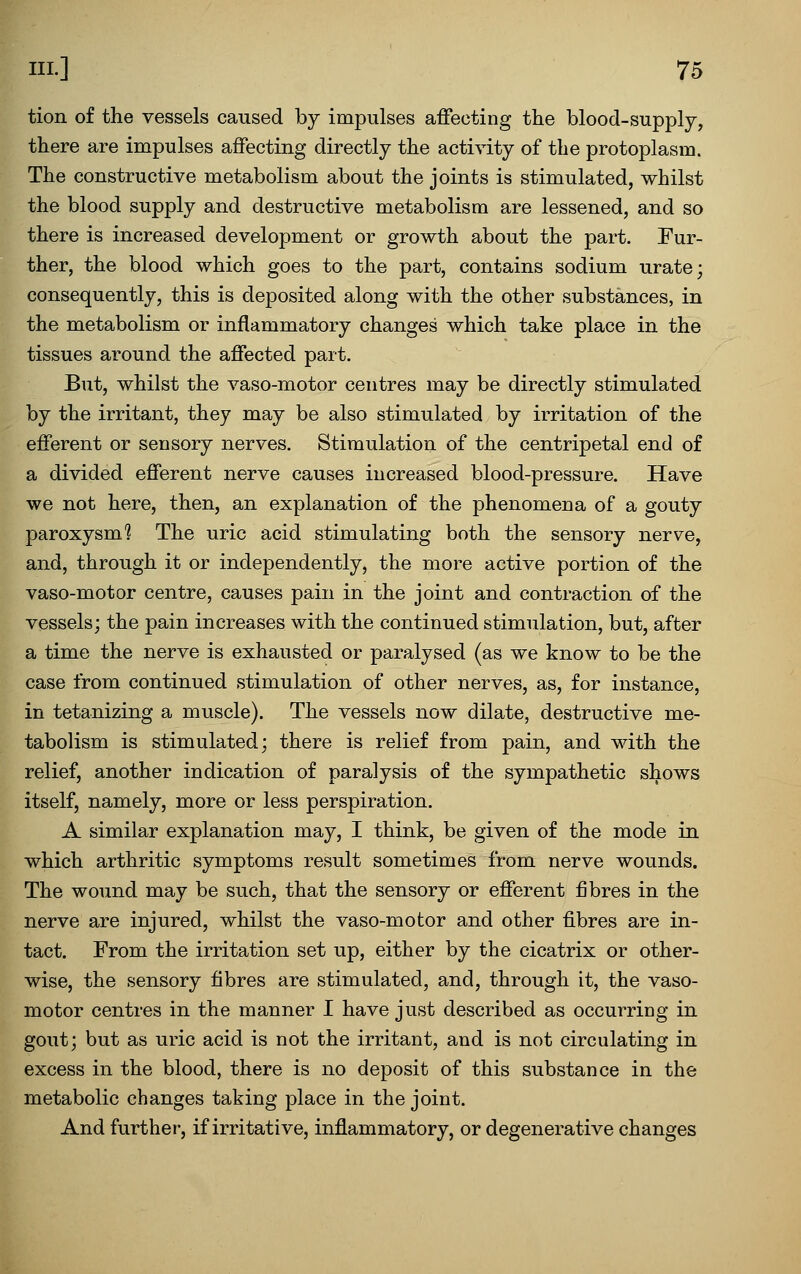 tion of the vessels caused by impulses affecting the blood-supply, there are impulses affecting directly the activity of the protoplasm. The constructive metabolism about the joints is stimulated, whilst the blood supply and destructive metabolism are lessened, and so there is increased development or growth about the part. Fur- ther, the blood which goes to the part, contains sodium urate; consequently, this is deposited along with the other substances, in the metabolism or inflammatory changes which take place in the tissues around the affected part. But, whilst the vaso-motor centres may be directly stimulated by the irritant, they may be also stimulated by irritation of the efferent or sensory nerves. Stimulation of the centripetal end of a divided efferent nerve causes increased blood-pressure. Have we not here, then, an explanation of the phenomena of a gouty paroxysm? The uric acid stimulating both the sensory nerve, and, through it or independently, the more active portion of the vaso-motor centre, causes pain in the joint and contraction of the vessels; the pain increases with the continued stimulation, but, after a time the nerve is exhausted or paralysed (as we know to be the case from continued stimulation of other nerves, as, for instance, in tetanizing a muscle). The vessels now dilate, destructive me- tabolism is stimulated; there is relief from pain, and with the relief, another indication of paralysis of the sympathetic shows itself, namely, more or less perspiration. A similar explanation may, I think, be given of the mode in which arthritic symptoms result sometimes from nerve wounds. The wound may be such, that the sensory or efferent fibres in the nerve are injured, whilst the vaso-motor and other fibres are in- tact. From the irritation set up, either by the cicatrix or other- wise, the sensory fibres are stimulated, and, through it, the vaso- motor centres in the manner I have just described as occurring in gout; but as uric acid is not the irritant, and is not circulating in excess in the blood, there is no deposit of this substance in the metabolic changes taking place in the joint. And further, if irritative, inflammatory, or degenerative changes