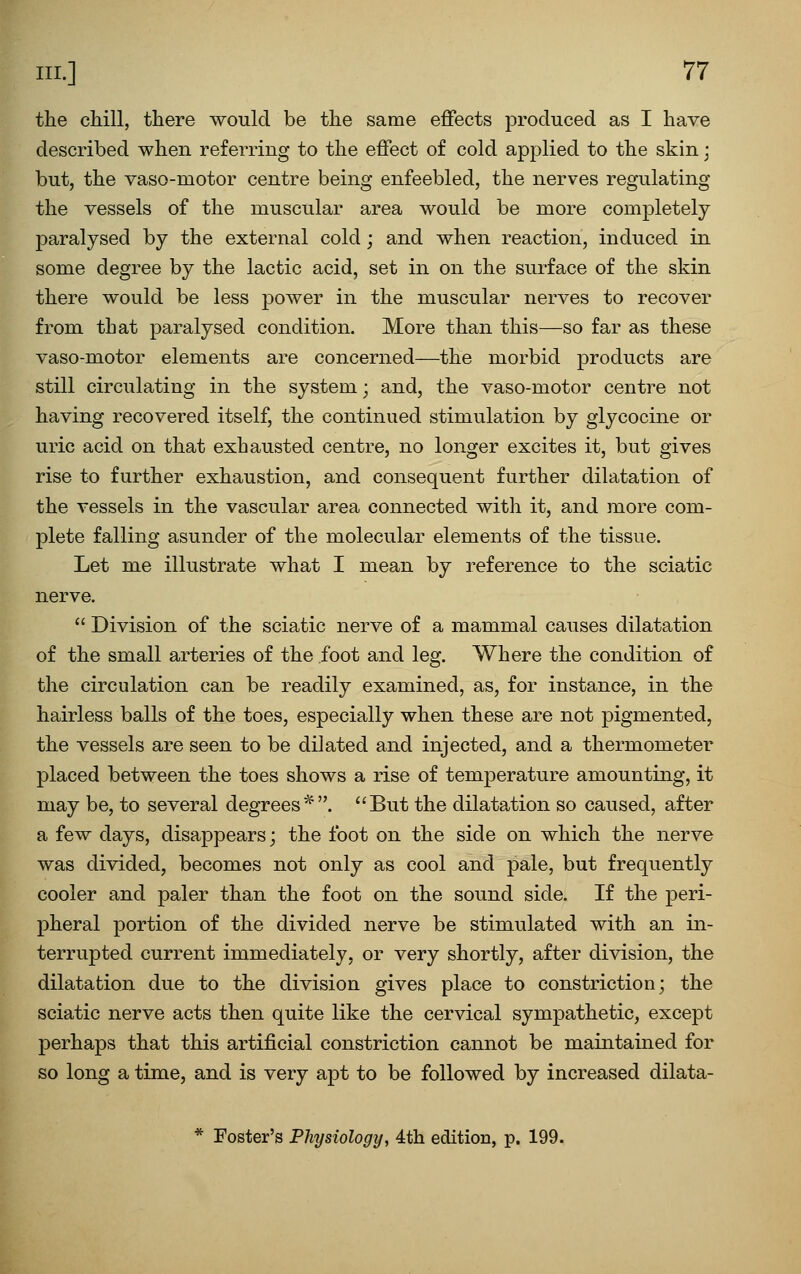 the cMll, there would be the same effects produced as I have described when referring to the effect of cold applied to the skin; but, the vaso-motor centre being enfeebled, the nerves regulating the vessels of the muscular area would be more completely- paralysed by the external cold; and when reaction, induced in some degree by the lactic acid, set in on the surface of the skin there would be less power in the muscular nerves to recover from that paralysed condition. More than this—so far as these vaso-motor elements are concerned—the morbid products are still circulating in the system; and, the vaso-motor centre not having recovered itself, the continued stimulation by glycocine or uric acid on that exhausted centre, no longer excites it, but gives rise to further exhaustion, and consequent further dilatation of the vessels in the vascular area connected with it, and more com- plete falling asunder of the molecular elements of the tissue. Let me illustrate what I mean by reference to the sciatic nerve.  Division of the sciatic nerve of a mammal causes dilatation of the small arteries of the foot and leg. Where the condition of the circulation can be readily examined, as, for instance, in the hairless balls of the toes, especially when these are not pigmented, the vessels are seen to be dilated and injected, and a thermometer placed between the toes shows a rise of temperature amounting, it may be, to several degrees*. But the dilatation so caused, after a few days, disappears; the foot on the side on which the nerve was divided, becomes not only as cool and pale, but frequently cooler and paler than the foot on the sound side. If the peri- pheral portion of the divided nerve be stimulated with an in- terrupted current immediately, or very shortly, after division, the dilatation due to the division gives place to constriction; the sciatic nerve acts then quite like the cervical sympathetic, except perhaps that this artificial constriction cannot be maintained for so long a time, and is very apt to be followed by increased dilata- * Foster's Physiology, 4th edition, p. 199.