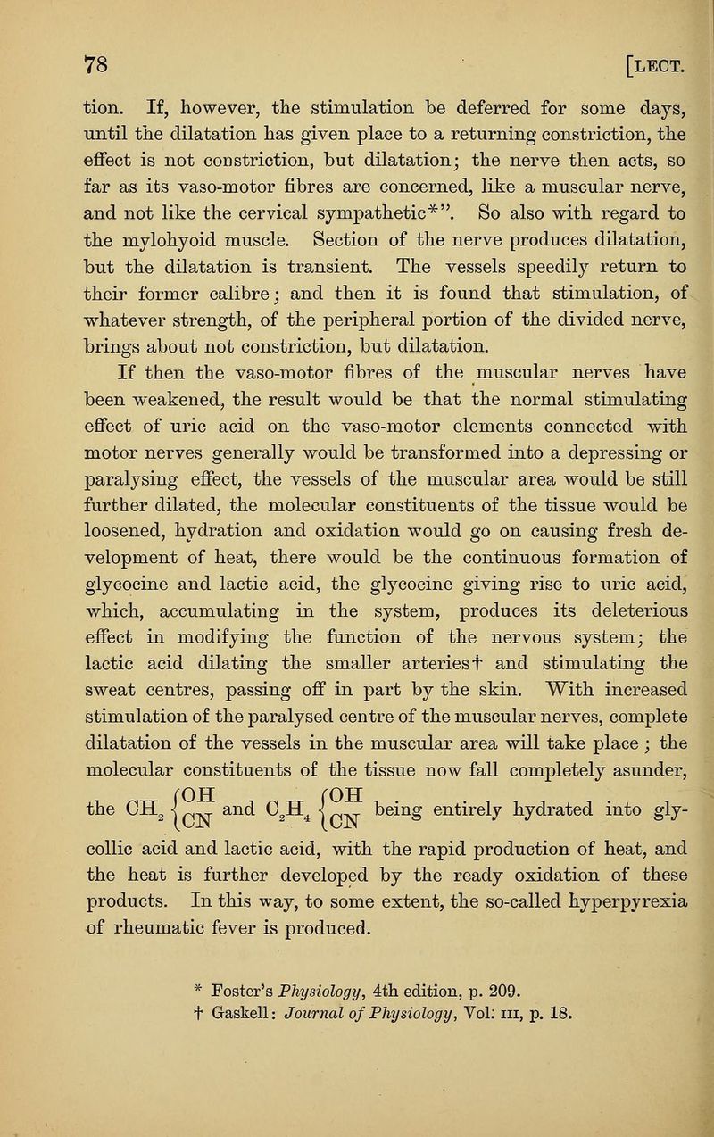 tion. If, however, the stimulation be deferred for some days, until the dilatation has given place to a returning constriction, the effect is not constriction, but dilatation; the nerve then acts, so far as its vaso-motor fibres are concerned, like a muscular nerve, and not like the cervical sympathetic^. So also with regard to the mylohyoid muscle. Section of the nerve produces dilatation, but the dilatation is transient. The vessels speedily return to their former calibre; and then it is found that stimulation, of whatever strength, of the peripheral jDortion of the divided nerve, brings about not constriction, but dilatation. If then the vaso-motor fibres of the muscular nerves have been weakened, the result would be that the normal stimulating effect of uric acid on the vaso-motor elements connected with motor nerves generally would be transformed into a depressing or paralysing effect, the vessels of the muscular area would be still further dilated, the molecular constituents of the tissue would be loosened, hydration and oxidation would go on causing fresh de- velopment of heat, there would be the continuous formation of glycocine and lactic acid, the glycocine giving rise to uric acid, which, accumulating in the system, produces its deleterious effect in modifying the function of the nervous system; the lactic acid dilating the smaller arteries t and stimulating the sweat centres, passing off in part by the skin. With increased stimulation of the paralysed centre of the muscular nerves, complete dilatation of the vessels in the muscular area will take place ; the molecular constituents of the tissue now fall completely asunder, {OFT rOTT and CgH^ < ^ being entirely hydrated into gly- coUic acid and lactic acid, with the rapid production of heat, and the heat is further developed by the ready oxidation of these products. In this way, to some extent, the so-called hyperpyrexia of rheumatic fever is produced. * Foster's Physiology, 4th edition, p. 209. + Gaskell: Journal of Physiology, Vol; iii, p. 18.