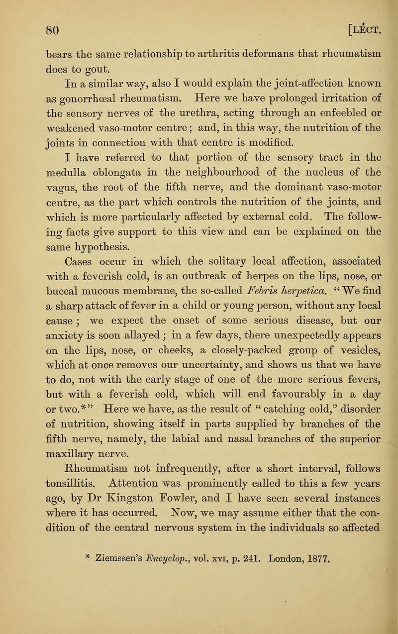 bears the same relationship to arthritis deformans that rheumatism does to gout. In a similar way, also I would explain the joint-affection known as gonorrhoeal rheumatism. Here we have prolonged irritation of the sensory nerves of the urethra, acting through an enfeebled or weakened vaso-motor centre; and, in this way, the nutrition of the joints in connection with that centre is modified. I have referred to that portion of the sensory tract in the medulla oblongata in the neighbourhood of the nucleus of the vagus, the root of the fifth nerve, and the dominant vaso-motor centre, as the part which controls the nutrition of the joints, and which is more particularly affected by external cold. The follow- ing facts give support to this view and can be explained on the same hypothesis. Cases occur in which the solitary local affection, associated with a feverish cold, is an outbreak of herpes on the lips, nose, or buccal mucous membrane, the so-called Fehris hetyetica.  We find a sharp attack of fever in a child or young person, without any local cause; we expect the onset of some serious disease, but our anxiety is soon allayed ; in a few days, there unexpectedly appears on the lips, nose, or cheeks, a closely-packed group of vesicles, which at once removes our uncertainty, and shows us that we have to do, not with the early stage of one of the more serious fevers, but with a feverish cold, which will end favourably in a day or two.* Here we have, as the result of  catching cold, disorder of nutrition, showing itself in parts supplied by branches of the fifth nerve, namely, the labial and nasal branches of the superior maxillary nerve. Rheumatism not infrequently, after a short interval, follows tonsillitis. Attention was prominently called to this a few years ago, by Dr Kingston Fowler, and I have seen several instances where it has occurred. Now, we may assume either that the con- dition of the central nervous system in the individuals so affected * Ziemssen's Encyclop., vol. xvi, p. 241. London, 1877.