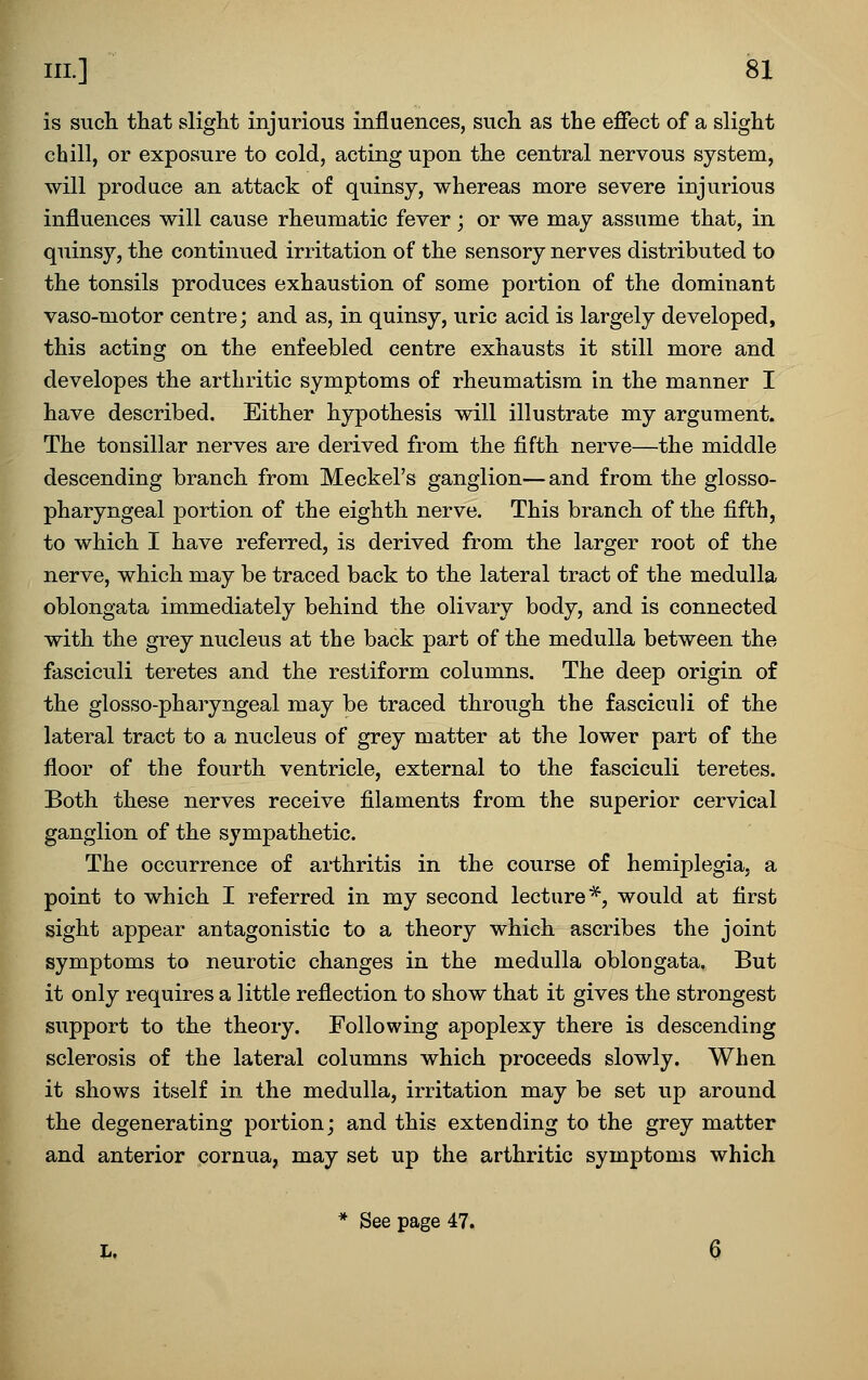 is such that slight injurious influences, such as the effect of a slight chill, or exposure to cold, acting upon the central nervous system, will produce an attack of quinsy, whereas more severe injurious influences will cause rheumatic fever; or we may assume that, in quinsy, the continued irritation of the sensory nerves distributed to the tonsils produces exhaustion of some portion of the dominant vaso-motor centre; and as, in quinsy, uric acid is largely developed, this acting on the enfeebled centre exhausts it still more and developes the arthritic symptoms of rheumatism in the manner I have described. Either hypothesis will illustrate my argument. The tonsillar nerves are derived from the fifth nerve—the middle descending branch from Meckel's ganglion—and from the glosso- pharyngeal portion of the eighth nerve. This branch of the fifth, to which I have referred, is derived from the larger root of the nerve, which may be traced back to the lateral tract of the medulla oblongata immediately behind the olivary body, and is connected with the grey nucleus at the back part of the medulla between the fasciculi teretes and the restiform columns. The deep origin of the glosso-pharyngeal may be traced through the fasciculi of the lateral tract to a nucleus of grey matter at the lower part of the floor of the fourth ventricle, external to the fasciculi teretes. Both these nerves receive filaments from the superior cervical ganglion of the sympathetic. The occurrence of arthritis in the course of hemiplegia, a point to which I referred in my second lecture*, would at first sight appear antagonistic to a theory which ascribes the joint symptoms to neurotic changes in the medulla oblongata. But it only requires a little reflection to show that it gives the strongest support to the theory. Following apoplexy there is descending sclerosis of the lateral columns which proceeds slowly. When it shows itself in the medulla, irritation may be set up around the degenerating portion; and this extending to the grey matter and anterior cornua, may set up the arthritic symptoms which * See page 47. L. 6