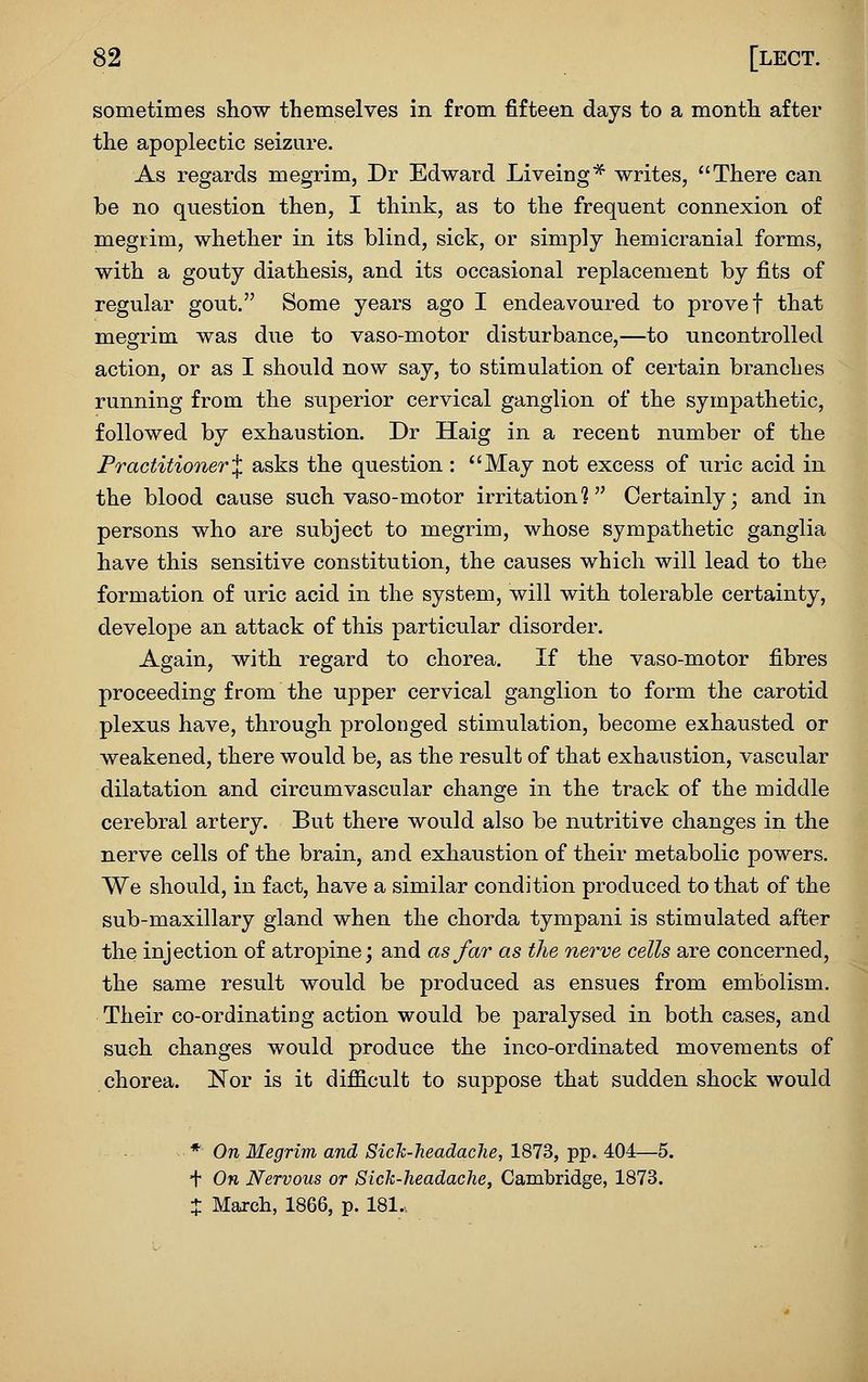 sometimes show themselves in from fifteen days to a month after the apoplectic seizure. As regards megrim, Dr Edward Liveing* writes, There can be no question then, I think, as to the frequent connexion of megrim, whether in its blind, sick, or simply hemicranial forms, with a gouty diathesis, and its occasional replacement by fits of regular gout. Some years ago I endeavoured to prove f that megrim was due to vaso-motor disturbance,—to uncontrolled action, or as I should now say, to stimulation of certain branches running from the superior cervical ganglion of the sympathetic, followed by exhaustion. Dr Haig in a recent number of the Practitioner X asks the question : *'May not excess of uric acid in the blood cause such vaso-motor irritation? Certainly; and in persons who are subject to megrim, whose sympathetic ganglia have this sensitive constitution, the causes which will lead to the formation of uric acid in the system, will with tolerable certainty, develope an attack of this particular disorder. Again, with regard to chorea. If the vaso-motor fibres proceeding from the upper cervical ganglion to form the carotid plexus have, through prolonged stimulation, become exhausted or weakened, there would be, as the result of that exhaustion, vascular dilatation and circumvascular change in the track of the middle cerebral artery. But there would also be nutritive changes in the nerve cells of the brain, and exhaustion of their metabolic powers. We should, in fact, have a similar condition produced to that of the sub-maxillary gland when the chorda tympani is stimulated after the injection of atrojoine; and as far as the nerve cells are concerned, the same result would be produced as ensues from embolism. Their co-ordinating action would be paralysed in both cases, and such changes would produce the inco-ordinated movements of chorea. Nor is it difficult to suppose that sudden shock would * On Megrim and Sich-Tieadache, 1873, pp. 404—5. + On Nervous or Sick-headache, Cambridge, 1873. t March, 1866, p. 181..